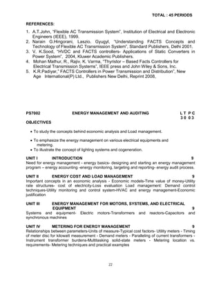 TOTAL : 45 PERIODS
REFERENCES:

1. A.T.John, “Flexible AC Transmission System”, Institution of Electrical and Electronic
Engineers (IEEE), 1999.
2. Narain G.Hingorani, Laszio. Gyugyl, “Understanding FACTS Concepts and
Technology of Flexible AC Transmission System”, Standard Publishers, Delhi 2001.
3. V. K.Sood, “HVDC and FACTS controllers- Applications of Static Converters in
Power System”, 2004, Kluwer Academic Publishers.
4. Mohan Mathur, R., Rajiv. K. Varma, “Thyristor – Based Facts Controllers for
Electrical Transmission Systems”, IEEE press and John Wiley & Sons, Inc.
5. K.R.Padiyar,” FACTS Controllers in Power Transmission and Distribution”, New
Age International(P) Ltd., Publishers New Delhi, Reprint 2008,

PS7002

ENERGY MANAGEMENT AND AUDITING

LT PC
30 03

OBJECTIVES
 To study the concepts behind economic analysis and Load management.
 To emphasize the energy management on various electrical equipments and
metering.
 To illustrate the concept of lighting systems and cogeneration.
UNIT I
INTRODUCTION
9
Need for energy management - energy basics- designing and starting an energy management
program – energy accounting -energy monitoring, targeting and reporting- energy audit process.
UNIT II
ENERGY COST AND LOAD MANAGEMENT
9
Important concepts in an economic analysis - Economic models-Time value of money-Utility
rate structures- cost of electricity-Loss evaluation Load management: Demand control
techniques-Utility monitoring and control system-HVAC and energy management-Economic
justification
UNIT III

ENERGY MANAGEMENT FOR MOTORS, SYSTEMS, AND ELECTRICAL
EQUIPMENT
9
Systems and equipment- Electric motors-Transformers and reactors-Capacitors and
synchronous machines
UNIT IV
METERING FOR ENERGY MANAGEMENT
9
Relationships between parameters-Units of measure-Typical cost factors- Utility meters - Timing
of meter disc for kilowatt measurement - Demand meters - Paralleling of current transformers Instrument transformer burdens-Multitasking solid-state meters - Metering location vs.
requirements- Metering techniques and practical examples

22

 
