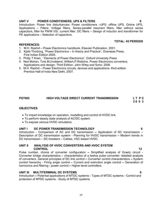 UNIT V
POWER CONDITIONERS, UPS & FILTERS
9
Introduction- Power line disturbances- Power conditioners –UPS: offline UPS, Online UPS,
Applications – Filters: Voltage filters, Series-parallel resonant filters, filter without series
capacitors, filter for PWM VSI, current filter, DC filters – Design of inductor and transformer for
PE applications – Selection of capacitors.
TOTAL: 45 PERIODS
REFERENCES:
1. M.H. Rashid – Power Electronics handbook, Elsevier Publication, 2001.
2. Kjeld Thorborg, “Power Electronics – In theory and Practice”, Overseas Press,
First Indian Edition 2005.
3. Philip T Krein, “ Elements of Power Electronics”, Oxford University Press
4. Ned Mohan, Tore.M.Undeland, William.P.Robbins, Power Electronics converters,
Applications and design- Third Edition- John Wiley and Sons- 2006
5. M.H. Rashid – Power Electronics circuits, devices and applications- third edition
Prentice Hall of India New Delhi, 2007.

PS7005

HIGH VOLTAGE DIRECT CURRENT TRANSMISSION

LT PC
30 0 3

OBJECTIVES
 To impart knowledge on operation, modelling and control of HVDC link.
 To perform steady state analysis of AC/DC system.
 To expose various HVDC simulators.
UNIT I
DC POWER TRANSMISSION TECHNOLOGY
6
Introduction - Comparison of AC and DC transmission – Application of DC transmission –
Description of DC transmission system - Planning for HVDC transmission – Modern trends in
DC transmission – DC breakers – Cables, VSC based HVDC.
UNIT II

ANALYSIS OF HVDC CONVERTERS AND HVDC SYSTEM
CONTROL
12
Pulse number, choice of converter configuration – Simplified analysis of Graetz circuit Converter bridge characteristics – characteristics of a twelve pulse converter- detailed analysis
of converters. General principles of DC link control – Converter control characteristics – System
control hierarchy - Firing angle control – Current and extinction angle control – Generation of
harmonics and filtering - power control – Higher level controllers.
UNIT III MULTITERMINAL DC SYSTEMS
9
Introduction – Potential applications of MTDC systems - Types of MTDC systems - Control and
protection of MTDC systems - Study of MTDC systems.

24

 