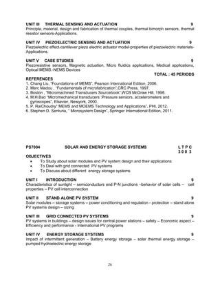 UNIT III THERMAL SENSING AND ACTUATION
9
Principle, material, design and fabrication of thermal couples, thermal bimorph sensors, thermal
resistor sensors-Applications.
UNIT IV PIEZOELECTRIC SENSING AND ACTUATION
9
Piezoelectric effect-cantilever piezo electric actuator model-properties of piezoelectric materialsApplications.
UNIT V CASE STUDIES
9
Piezoresistive sensors, Magnetic actuation, Micro fluidics applications, Medical applications,
Optical MEMS.-NEMS Devices
TOTAL : 45 PERIODS
REFERENCES
1. Chang Liu, “Foundations of MEMS”, Pearson International Edition, 2006.
2. Marc Madou , “Fundamentals of microfabrication”,CRC Press, 1997.
3. Boston , “Micromachined Transducers Sourcebook”,WCB McGraw Hill, 1998.
4. M.H.Bao “Micromechanical transducers :Pressure sensors, accelerometers and
gyroscopes”, Elsevier, Newyork, 2000.
5. P. RaiChoudry“ MEMS and MOEMS Technology and Applications”, PHI, 2012.
6. Stephen D. Senturia, “ Microsystem Design”, Springer International Edition, 2011.

PS7004

SOLAR AND ENERGY STORAGE SYSTEMS

LTPC
300 3

OBJECTIVES

To Study about solar modules and PV system design and their applications

To Deal with grid connected PV systems

To Discuss about different energy storage systems
UNIT I
INTRODUCTION
Characteristics of sunlight – semiconductors and P-N junctions –behavior of solar cells –
properties – PV cell interconnection

9
cell

UNIT II
STAND ALONE PV SYSTEM
9
Solar modules – storage systems – power conditioning and regulation - protection – stand alone
PV systems design – sizing
UNIT III
GRID CONNECTED PV SYSTEMS
9
PV systems in buildings – design issues for central power stations – safety – Economic aspect –
Efficiency and performance - International PV programs
UNIT IV
ENERGY STORAGE SYSTEMS
9
Impact of intermittent generation – Battery energy storage – solar thermal energy storage –
pumped hydroelectric energy storage

26

 