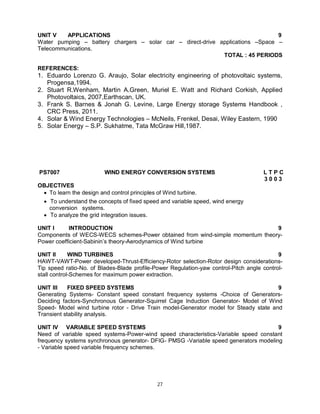 UNIT V
APPLICATIONS
9
Water pumping – battery chargers – solar car – direct-drive applications –Space –
Telecommunications.
TOTAL : 45 PERIODS
REFERENCES:

1. Eduardo Lorenzo G. Araujo, Solar electricity engineering of photovoltaic systems,
Progensa,1994.
2. Stuart R.Wenham, Martin A.Green, Muriel E. Watt and Richard Corkish, Applied
Photovoltaics, 2007,Earthscan, UK.
3. Frank S. Barnes & Jonah G. Levine, Large Energy storage Systems Handbook ,
CRC Press, 2011.
4. Solar & Wind Energy Technologies – McNeils, Frenkel, Desai, Wiley Eastern, 1990
5. Solar Energy – S.P. Sukhatme, Tata McGraw Hill,1987.

PS7007

WIND ENERGY CONVERSION SYSTEMS

LTPC
3003

OBJECTIVES
 To learn the design and control principles of Wind turbine.
 To understand the concepts of fixed speed and variable speed, wind energy
conversion systems.
 To analyze the grid integration issues.
UNIT I
INTRODUCTION
9
Components of WECS-WECS schemes-Power obtained from wind-simple momentum theoryPower coefficient-Sabinin’s theory-Aerodynamics of Wind turbine
UNIT II
WIND TURBINES
9
HAWT-VAWT-Power developed-Thrust-Efficiency-Rotor selection-Rotor design considerationsTip speed ratio-No. of Blades-Blade profile-Power Regulation-yaw control-Pitch angle controlstall control-Schemes for maximum power extraction.
UNIT III
FIXED SPEED SYSTEMS
9
Generating Systems- Constant speed constant frequency systems -Choice of GeneratorsDeciding factors-Synchronous Generator-Squirrel Cage Induction Generator- Model of Wind
Speed- Model wind turbine rotor - Drive Train model-Generator model for Steady state and
Transient stability analysis.
UNIT IV VARIABLE SPEED SYSTEMS
9
Need of variable speed systems-Power-wind speed characteristics-Variable speed constant
frequency systems synchronous generator- DFIG- PMSG -Variable speed generators modeling
- Variable speed variable frequency schemes.

27

 