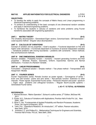 MA7163

APPLIED MATHEMATICS FOR ELECTRICAL ENGINEERS

LTPC
31 0 4

OBJECTIVES:
 To develop the ability to apply the concepts of Matrix theory and Linear programming in
Electrical Engineering problems.
 To achieve an understanding of the basic concepts of one dimensional random variables
and apply in electrical engineering problems.
 To familiarize the students in calculus of variations and solve problems using Fourier
transforms associated with engineering applications.

UNIT I
MATRIX THEORY
(9+3)
The Cholesky decomposition - Generalized Eigen vectors, Canonical basis - QR factorization Least squares method - Singular value decomposition.
UNIT II CALCULUS OF VARIATIONS
(9+3)
Concept of variation and its properties – Euler’s equation – Functional dependant on first and
higher order derivatives – Functionals dependant on functions of several independent variables
– Variational problems with moving boundaries – problems with constraints - Direct methods:
Ritz and Kantorovich methods.
UNIT III ONE DIMENSIONAL RANDOM VARIABLES
(9+3)
Random variables - Probability function – moments – moment generating functions and their
properties – Binomial, Poisson, Geometric, Uniform, Exponential, Gamma and Normal
distributions – Function of a Random Variable.
UNIT IV LINEAR PROGRAMMING
(9+3)
Formulation – Graphical solution – Simplex method – Two phase method - Transportation and
Assignment Models
UNIT V FOURIER SERIES
(9+3)
Fourier Trigonometric series: Periodic function as power signals – Convergence of series –
Even and odd function: cosine and sine series – Non-periodic function: Extension to other
intervals - Power signals: Exponential Fourier series – Parseval’s theorem and power spectrum
– Eigen value problems and orthogonal functions – Regular Sturm-Liouville systems –
Generalized Fourier series.
L:45 +T: 15 TOTAL: 60 PERIODS
REFERENCES:
1. Richard Bronson, “Matrix Operation”, Schaum’s outline series, 2nd Edition, McGraw Hill,
2011.
2. Gupta, A.S., Calculus of Variations with Applications, Prentice Hall of India Pvt. Ltd., New
Delhi, 1997.
3. Oliver C. Ibe, “Fundamentals of Applied Probability and Random Processes, Academic
Press, (An imprint of Elsevier), 2010.
4. Taha, H.A., “Operations Research, An introduction”, 10th edition, Pearson education,
New Delhi, 2010.
5. Andrews L.C. and Phillips R.L., Mathematical Techniques for Engineers and Scientists,
Prentice Hall of India Pvt.Ltd., New Delhi, 2005.
1

 
