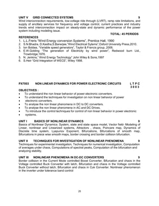 UNIT V
GRID CONNECTED SYSTEMS
9
Wind interconnection requirements, low-voltage ride through (LVRT), ramp rate limitations, and
supply of ancillary services for frequency and voltage control, current practices and industry
trends wind interconnection impact on steady-state and dynamic performance of the power
system including modeling issue.
TOTAL: 45 PERIODS
REFERENCES

1. L.L.Freris “Wind Energy conversion Systems”, Prentice Hall, 1990
2. S.N.Bhadra, D.Kastha,S.Banerjee,”Wind Electrical Sytems”,Oxford University Press,2010.
3. Ion Boldea, “Variable speed generators”, Taylor & Francis group, 2006.
4. E.W.Golding “The generation of Electricity by wind power”, Redwood burn Ltd.,
Trowbridge,1976.
5. N. Jenkins,” Wind Energy Technology” John Wiley & Sons,1997
6. S.Heir “Grid Integration of WECS”, Wiley 1998.

PX7003

NON LINEAR DYNAMICS FOR POWER ELECTRONIC CIRCUITS

LTPC
3003

OBJECTIVES :

To understand the non linear behavior of power electronic converters.

To understand the techniques for investigation on non linear behavior of power

electronic converters.

To analyse the non linear phenomena in DC to DC converters.

To analyse the non linear phenomena in AC and DC Drives.

To introduce the control techniques for control of non linear behavior in power electronic

systems.
UNIT I
BASICS OF NONLINEAR DYNAMICS
9
Basics of Nonlinear Dynamics: System, state and state space model, Vector field- Modeling of
Linear, nonlinear and Linearized systems, Attractors , chaos, Poincare map, Dynamics of
Discrete time system, Lyapunov Exponent, Bifurcations, Bifurcations of smooth map,
Bifurcations in piece wise smooth maps, border crossing and border collision bifurcation.
UNIT II
TECHNIQUES FOR INVESTIGATION OF NONLINEAR PHENOMENA
9
Techniques for experimental investigation, Techniques for numerical investigation, Computation
of averages under chaos, Computations of spectral peaks, Computation of the bifurcation and
analyzing stability.
UNIT III
NONLINEAR PHENOMENA IN DC-DC CONVERTERS
9
Border collision in the Current Mode controlled Boost Converter, Bifurcation and chaos in the
Voltage controlled Buck Converter with latch, Bifurcation and chaos in the Voltage controlled
Buck Converter without latch, Bifurcation and chaos in Cuk Converter. Nonlinear phenomenon
in the inverter under tolerance band control

28

 