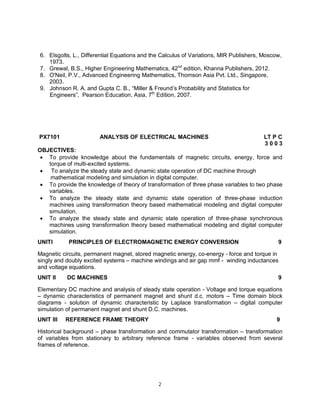 6. Elsgolts, L., Differential Equations and the Calculus of Variations, MIR Publishers, Moscow,
1973.
7. Grewal, B.S., Higher Engineering Mathematics, 42nd edition, Khanna Publishers, 2012.
8. O'Neil, P.V., Advanced Engineering Mathematics, Thomson Asia Pvt. Ltd., Singapore,
2003.
9. Johnson R. A. and Gupta C. B., “Miller & Freund’s Probability and Statistics for
Engineers”, Pearson Education, Asia, 7th Edition, 2007.

PX7101

ANALYSIS OF ELECTRICAL MACHINES

LT P C
3003

OBJECTIVES:
 To provide knowledge about the fundamentals of magnetic circuits, energy, force and
torque of multi-excited systems.
 To analyze the steady state and dynamic state operation of DC machine through
mathematical modeling and simulation in digital computer.
 To provide the knowledge of theory of transformation of three phase variables to two phase
variables.
 To analyze the steady state and dynamic state operation of three-phase induction
machines using transformation theory based mathematical modeling and digital computer
simulation.
 To analyze the steady state and dynamic state operation of three-phase synchronous
machines using transformation theory based mathematical modeling and digital computer
simulation.
UNITI

PRINCIPLES OF ELECTROMAGNETIC ENERGY CONVERSION

9

Magnetic circuits, permanent magnet, stored magnetic energy, co-energy - force and torque in
singly and doubly excited systems – machine windings and air gap mmf - winding inductances
and voltage equations.
UNIT II

DC MACHINES

9

Elementary DC machine and analysis of steady state operation - Voltage and torque equations
– dynamic characteristics of permanent magnet and shunt d.c. motors – Time domain block
diagrams - solution of dynamic characteristic by Laplace transformation – digital computer
simulation of permanent magnet and shunt D.C. machines.
UNIT III

REFERENCE FRAME THEORY

9

Historical background – phase transformation and commutator transformation – transformation
of variables from stationary to arbitrary reference frame - variables observed from several
frames of reference.

2

 