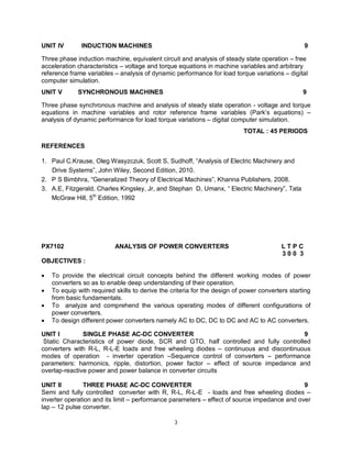UNIT IV

INDUCTION MACHINES

9

Three phase induction machine, equivalent circuit and analysis of steady state operation – free
acceleration characteristics – voltage and torque equations in machine variables and arbitrary
reference frame variables – analysis of dynamic performance for load torque variations – digital
computer simulation.
UNIT V

SYNCHRONOUS MACHINES

9

Three phase synchronous machine and analysis of steady state operation - voltage and torque
equations in machine variables and rotor reference frame variables (Park’s equations) –
analysis of dynamic performance for load torque variations – digital computer simulation.
TOTAL : 45 PERIODS
REFERENCES
1. Paul C.Krause, Oleg Wasyzczuk, Scott S, Sudhoff, “Analysis of Electric Machinery and
Drive Systems”, John Wiley, Second Edition, 2010.
2. P S Bimbhra, “Generalized Theory of Electrical Machines”, Khanna Publishers, 2008.
3. A.E, Fitzgerald, Charles Kingsley, Jr, and Stephan D, Umanx, “ Electric Machinery”, Tata
McGraw Hill, 5th Edition, 1992

PX7102

ANALYSIS OF POWER CONVERTERS

LTPC
300 3

OBJECTIVES :





To provide the electrical circuit concepts behind the different working modes of power
converters so as to enable deep understanding of their operation.
To equip with required skills to derive the criteria for the design of power converters starting
from basic fundamentals.
To analyze and comprehend the various operating modes of different configurations of
power converters.
To design different power converters namely AC to DC, DC to DC and AC to AC converters.

UNIT I
SINGLE PHASE AC-DC CONVERTER
9
Static Characteristics of power diode, SCR and GTO, half controlled and fully controlled
converters with R-L, R-L-E loads and free wheeling diodes – continuous and discontinuous
modes of operation - inverter operation –Sequence control of converters – performance
parameters: harmonics, ripple, distortion, power factor – effect of source impedance and
overlap-reactive power and power balance in converter circuits
UNIT II
THREE PHASE AC-DC CONVERTER
9
Semi and fully controlled converter with R, R-L, R-L-E - loads and free wheeling diodes –
inverter operation and its limit – performance parameters – effect of source impedance and over
lap – 12 pulse converter.
3

 