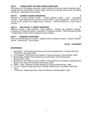 UNIT II
THREE PHASE VOLTAGE SOURCE INVERTERS
9
180 degree and 120 degree conduction mode inverters with star and delta connected loads –
voltage control of three phase inverters: single, multi pulse, sinusoidal, space vector modulation
techniques – Application to drive system
UNIT III
CURRENT SOURCE INVERTERS
9
Operation of six-step thyristor inverter – inverter operation modes – load – commutated
inverters – Auto sequential current source inverter (ASCI) – current pulsations – comparison of
current source inverter and voltage source inverters – PWM techniques for current source
inverters.
UNIT IV
MULTILEVEL & BOOST INVERTERS
9
Multilevel concept – diode clamped – flying capacitor – cascade type multilevel inverters Comparison of multilevel inverters - application of multilevel inverters – PWM techniques for MLI
– Single phase & Three phase Impedance source inverters .
UNIT V
RESONANT INVERTERS
6
Series and parallel resonant inverters - voltage control of resonant inverters – Class E resonant
inverter – resonant DC – link inverters.
TOTAL : 45 PERIODS
REFERENCES
1. Rashid M.H., “Power Electronics Circuits, Devices and Applications ", Prentice Hall India,
Third Edition, New Delhi, 2004.
2. Jai P.Agrawal, “Power Electronics Systems”, Pearson Education, Second Edition, 2002.
3. Bimal K.Bose “Modern Power Electronics and AC Drives”, Pearson Education,
Second Edition, 2003.
4. Ned Mohan,T.M Undeland and W.P Robbin, “Power Electronics: converters, Application and
design” John Wiley and sons.Wiley India edition, 2006.
5. Philip T. krein, “Elements of Power Electronics” Oxford University Press -1998.
6. P.C. Sen, “Modern Power Electronics”, Wheeler Publishing Co, First Edition, New Delhi,
1998.
7. P.S.Bimbra, “Power Electronics”, Khanna Publishers, Eleventh Edition, 2003.

5

 
