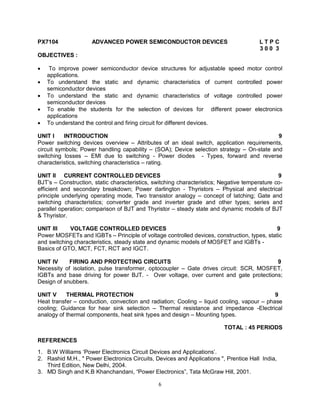 PX7104

ADVANCED POWER SEMICONDUCTOR DEVICES

LTPC
300 3

OBJECTIVES :






To improve power semiconductor device structures for adjustable speed motor control
applications.
To understand the static and dynamic characteristics of current controlled power
semiconductor devices
To understand the static and dynamic characteristics of voltage controlled power
semiconductor devices
To enable the students for the selection of devices for different power electronics
applications
To understand the control and firing circuit for different devices.

UNIT I
INTRODUCTION
9
Power switching devices overview – Attributes of an ideal switch, application requirements,
circuit symbols; Power handling capability – (SOA); Device selection strategy – On-state and
switching losses – EMI due to switching - Power diodes - Types, forward and reverse
characteristics, switching characteristics – rating.
UNIT II CURRENT CONTROLLED DEVICES
9
BJT’s – Construction, static characteristics, switching characteristics; Negative temperature coefficient and secondary breakdown; Power darlington - Thyristors – Physical and electrical
principle underlying operating mode, Two transistor analogy – concept of latching; Gate and
switching characteristics; converter grade and inverter grade and other types; series and
parallel operation; comparison of BJT and Thyristor – steady state and dynamic models of BJT
& Thyristor.
UNIT III
VOLTAGE CONTROLLED DEVICES
9
Power MOSFETs and IGBTs – Principle of voltage controlled devices, construction, types, static
and switching characteristics, steady state and dynamic models of MOSFET and IGBTs Basics of GTO, MCT, FCT, RCT and IGCT.
UNIT IV
FIRING AND PROTECTING CIRCUITS
9
Necessity of isolation, pulse transformer, optocoupler – Gate drives circuit: SCR, MOSFET,
IGBTs and base driving for power BJT. - Over voltage, over current and gate protections;
Design of snubbers.
UNIT V
THERMAL PROTECTION
9
Heat transfer – conduction, convection and radiation; Cooling – liquid cooling, vapour – phase
cooling; Guidance for hear sink selection – Thermal resistance and impedance -Electrical
analogy of thermal components, heat sink types and design – Mounting types.
TOTAL : 45 PERIODS
REFERENCES
1. B.W Williams ‘Power Electronics Circuit Devices and Applications’.
2. Rashid M.H., " Power Electronics Circuits, Devices and Applications ", Prentice Hall India,
Third Edition, New Delhi, 2004.
3. MD Singh and K.B Khanchandani, “Power Electronics”, Tata McGraw Hill, 2001.
6

 