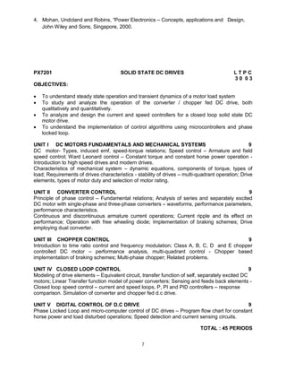 4. Mohan, Undcland and Robins, “Power Electronics – Concepts, applications and Design,
John Wiley and Sons, Singapore, 2000.

PX7201

SOLID STATE DC DRIVES

LTPC
30 03

OBJECTIVES:





To understand steady state operation and transient dynamics of a motor load system
To study and analyze the operation of the converter / chopper fed DC drive, both
qualitatively and quantitatively.
To analyze and design the current and speed controllers for a closed loop solid state DC
motor drive.
To understand the implementation of control algorithms using microcontrollers and phase
locked loop.

UNIT I DC MOTORS FUNDAMENTALS AND MECHANICAL SYSTEMS
9
DC motor- Types, induced emf, speed-torque relations; Speed control – Armature and field
speed control; Ward Leonard control – Constant torque and constant horse power operation Introduction to high speed drives and modern drives.
Characteristics of mechanical system – dynamic equations, components of torque, types of
load; Requirements of drives characteristics - stability of drives – multi-quadrant operation; Drive
elements, types of motor duty and selection of motor rating.
UNIT II CONVERTER CONTROL
9
Principle of phase control – Fundamental relations; Analysis of series and separately excited
DC motor with single-phase and three-phase converters – waveforms, performance parameters,
performance characteristics.
Continuous and discontinuous armature current operations; Current ripple and its effect on
performance; Operation with free wheeling diode; Implementation of braking schemes; Drive
employing dual converter.
UNIT III CHOPPER CONTROL
9
Introduction to time ratio control and frequency modulation; Class A, B, C, D and E chopper
controlled DC motor – performance analysis, multi-quadrant control - Chopper based
implementation of braking schemes; Multi-phase chopper; Related problems.
UNIT IV CLOSED LOOP CONTROL
9
Modeling of drive elements – Equivalent circuit, transfer function of self, separately excited DC
motors; Linear Transfer function model of power converters; Sensing and feeds back elements Closed loop speed control – current and speed loops, P, PI and PID controllers – response
comparison. Simulation of converter and chopper fed d.c drive.
UNIT V DIGITAL CONTROL OF D.C DRIVE
9
Phase Locked Loop and micro-computer control of DC drives – Program flow chart for constant
horse power and load disturbed operations; Speed detection and current sensing circuits.
TOTAL : 45 PERIODS
7

 