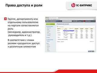 Права доступа и роли

Группе, департаменту или
отдельному пользователю
на портале сопоставляется
роль
(менеджер, администратор,
руководитель и т.д.).
В соответствие с этими
ролями «раздается» доступ
к различным элементам

 