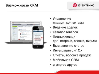 Возможности CRM
• Управление
лидами, контактами
• Ведение сделок
• Каталог товаров
• Планирование
дел, встречи, звонки, письма
• Выставление счетов
• Интеграция с «1С»
• Отчеты, воронка продаж
• Мобильная CRM
• и многое другое

 