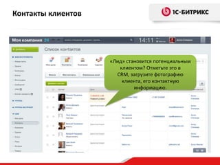 Контакты клиентов

«Лид» становится потенциальным
клиентом? Отметьте это в
CRM, загрузите фотографию
клиента, его контактную
информацию.

 