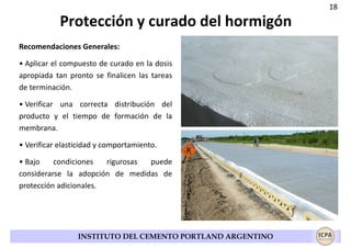 18

Protección y curado del hormigón
Recomendaciones Generales:
• Aplicar el compuesto de curado en la dosis
apropiada tan pronto se finalicen las tareas
de terminación.
• Verificar una correcta distribución del
producto y el tiempo de formación de la
membrana.
• Verificar elasticidad y comportamiento.
• Bajo
condiciones
rigurosas
puede
considerarse la adopción de medidas de
protección adicionales.

INSTITUTO DEL CEMENTO PORTLAND ARGENTINO

 