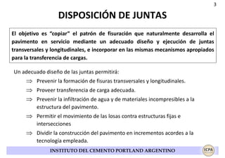 3

DISPOSICIÓN DE JUNTAS
El objetivo es “copiar” el patrón de fisuración que naturalmente desarrolla el
pavimento en servicio mediante un adecuado diseño y ejecución de juntas
transversales y longitudinales, e incorporar en las mismas mecanismos apropiados
para la transferencia de cargas.
Un adecuado diseño de las juntas permitirá:

⇒ Prevenir la formación de fisuras transversales y longitudinales.
⇒ Proveer transferencia de carga adecuada.
⇒ Prevenir la infiltración de agua y de materiales incompresibles a la
estructura del pavimento.

⇒ Permitir el movimiento de las losas contra estructuras fijas e
intersecciones

⇒ Dividir la construcción del pavimento en incrementos acordes a la
tecnología empleada.
INSTITUTO DEL CEMENTO PORTLAND ARGENTINO

 