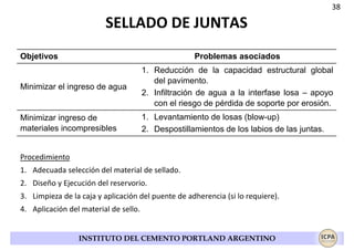 38

SELLADO DE JUNTAS
Objetivos

Problemas asociados

Minimizar el ingreso de agua

1. Reducción de la capacidad estructural global
del pavimento.
2. Infiltración de agua a la interfase losa – apoyo
con el riesgo de pérdida de soporte por erosión.

Minimizar ingreso de
materiales incompresibles

1. Levantamiento de losas (blow-up)
2. Despostillamientos de los labios de las juntas.

Procedimiento
1. Adecuada selección del material de sellado.
2. Diseño y Ejecución del reservorio.
3. Limpieza de la caja y aplicación del puente de adherencia (si lo requiere).
4. Aplicación del material de sello.

INSTITUTO DEL CEMENTO PORTLAND ARGENTINO

 