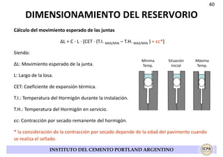 40

DIMENSIONAMIENTO DEL RESERVORIO
Cálculo del movimiento esperado de las juntas
ΔL = C · L · [CET · (T.I. MAX/MIN – T.H. MAX/MIN ) + εc*]
Siendo:
ΔL: Movimiento esperado de la junta.

Mínima
Temp.

Situación
Inicial

Máxima
Temp.

L: Largo de la losa.
CET: Coeficiente de expansión térmica.
T.I.: Temperatura del Hormigón durante la instalación.
T.H.: Temperatura del Hormigón en servicio.
εc: Contracción por secado remanente del hormigón.
* la consideración de la contracción por secado depende de la edad del pavimento cuando
se realiza el sellado.
INSTITUTO DEL CEMENTO PORTLAND ARGENTINO

 