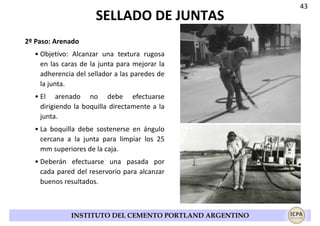SELLADO DE JUNTAS
2º Paso: Arenado
• Objetivo: Alcanzar una textura rugosa
en las caras de la junta para mejorar la
adherencia del sellador a las paredes de
la junta.
• El arenado no debe efectuarse
dirigiendo la boquilla directamente a la
junta.
• La boquilla debe sostenerse en ángulo
cercana a la junta para limpiar los 25
mm superiores de la caja.
• Deberán efectuarse una pasada por
cada pared del reservorio para alcanzar
buenos resultados.

INSTITUTO DEL CEMENTO PORTLAND ARGENTINO

43

 