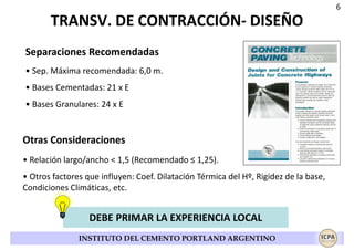 6

TRANSV. DE CONTRACCIÓN- DISEÑO
Separaciones Recomendadas
• Sep. Máxima recomendada: 6,0 m.
• Bases Cementadas: 21 x E
• Bases Granulares: 24 x E

Otras Consideraciones
• Relación largo/ancho < 1,5 (Recomendado ≤ 1,25).
• Otros factores que influyen: Coef. Dilatación Térmica del Hº, Rigidez de la base,
Condiciones Climáticas, etc.

DEBE PRIMAR LA EXPERIENCIA LOCAL
INSTITUTO DEL CEMENTO PORTLAND ARGENTINO

 