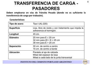TRANSFERENCIA DE CARGA PASADORES
Deben emplearse en vías de Tránsito Pesado (donde no es suficiente la
transferencia de carga por trabazón).
Características:
Tipo de acero

Tipo I (AL-220)

Superficie

Lisa, libre de óxido y con tratamiento que impida la
adherencia al hormigón.

Longitud

45 cm.

Diámetro

25 mm para E ≤ 20 cm
32 mm para 20 < E ≤ 25 cm
38 mm para E > 25 cm

Separación

30 cm. de centro a centro
15 cm. de centro a borde

Ubicación

Paralelo al eje de calzada
Mitad del espesor de losa
Mitad a cada lado de la junta transversal
INSTITUTO DEL CEMENTO PORTLAND ARGENTINO

8

 