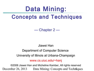 Data Mining:
Concepts and Techniques
— Chapter 2 —

Jiawei Han
Department of Computer Science
University of Illinois at Urbana-Champaign
www.cs.uiuc.edu/~hanj
©2006 Jiawei Han and Micheline Kamber, All rights reserved

December 26, 2013

Data Mining: Concepts and Techniques
1

 
