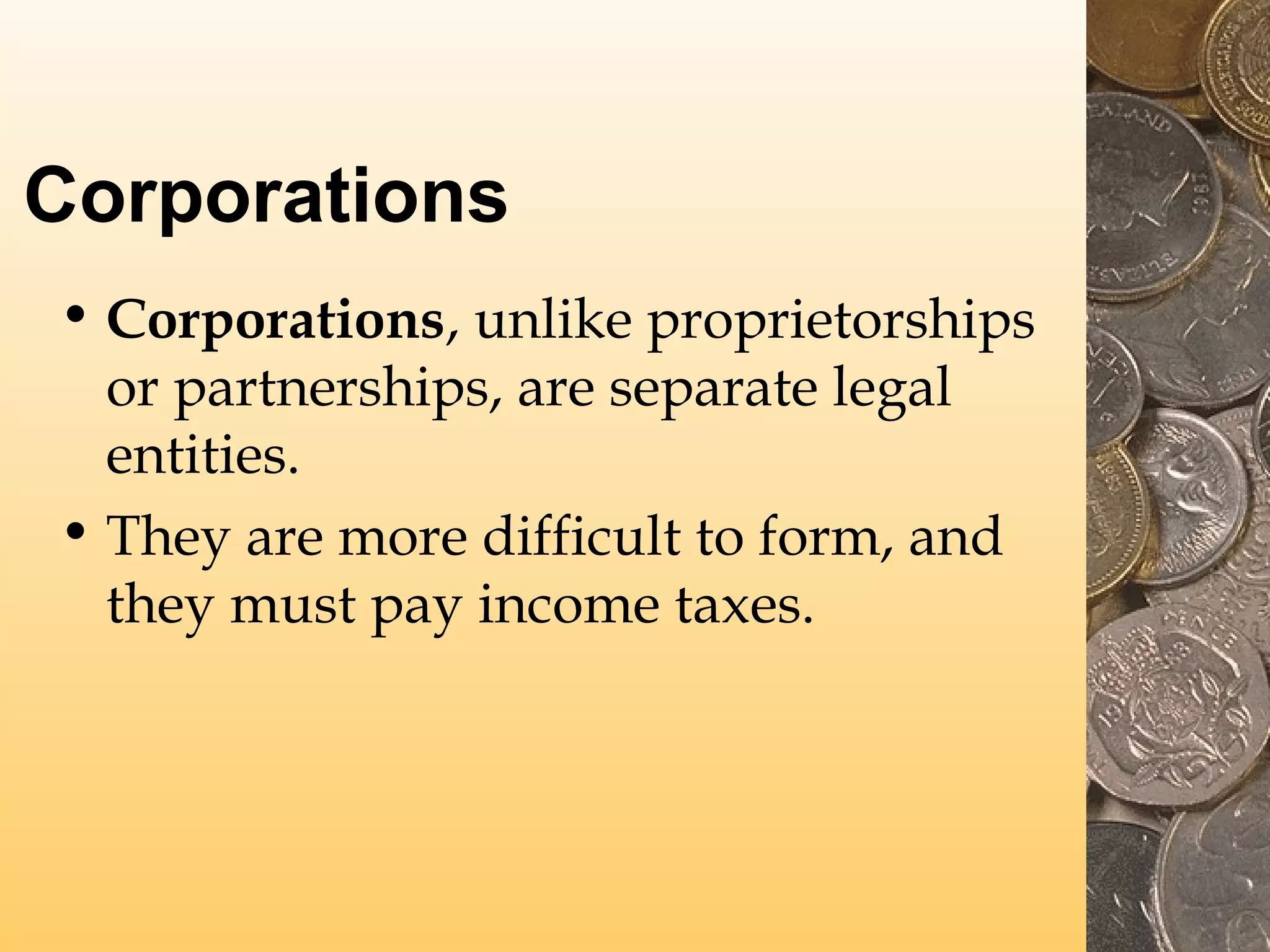 Corporations
• Corporations, unlike proprietorships
or partnerships, are separate legal
entities.
• They are more difficult to form, and
they must pay income taxes.

 