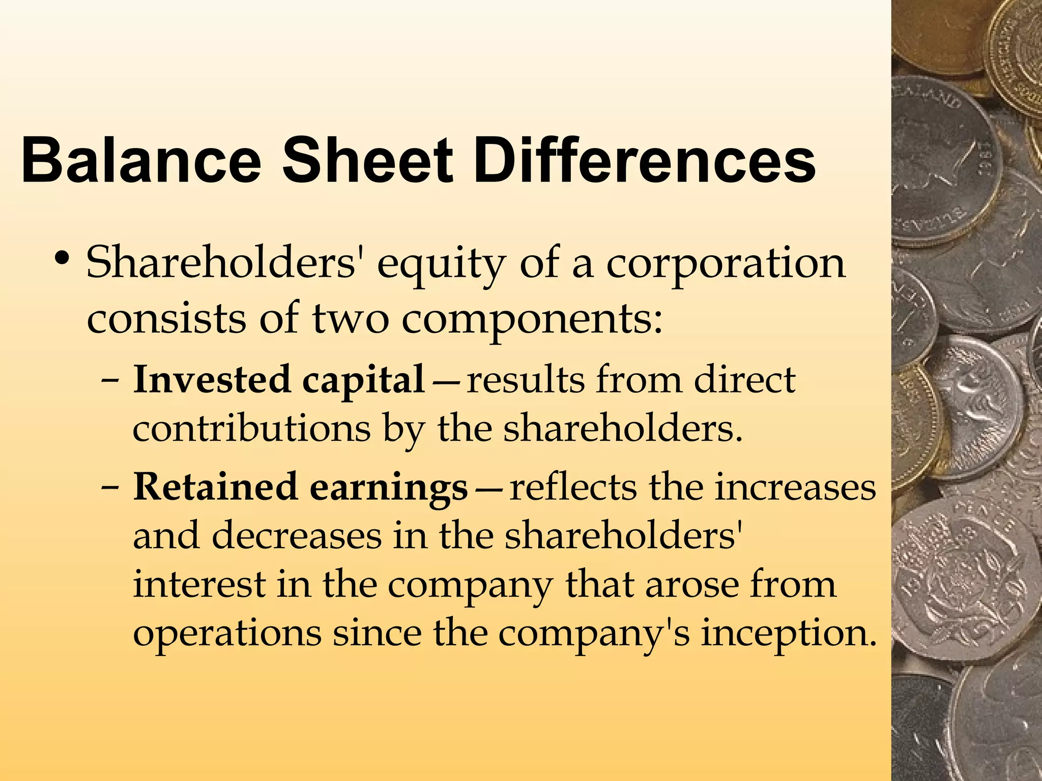 Balance Sheet Differences
• Shareholders' equity of a corporation
consists of two components:
– Invested capital—results from direct
contributions by the shareholders.
– Retained earnings—reflects the increases
and decreases in the shareholders'
interest in the company that arose from
operations since the company's inception.

 