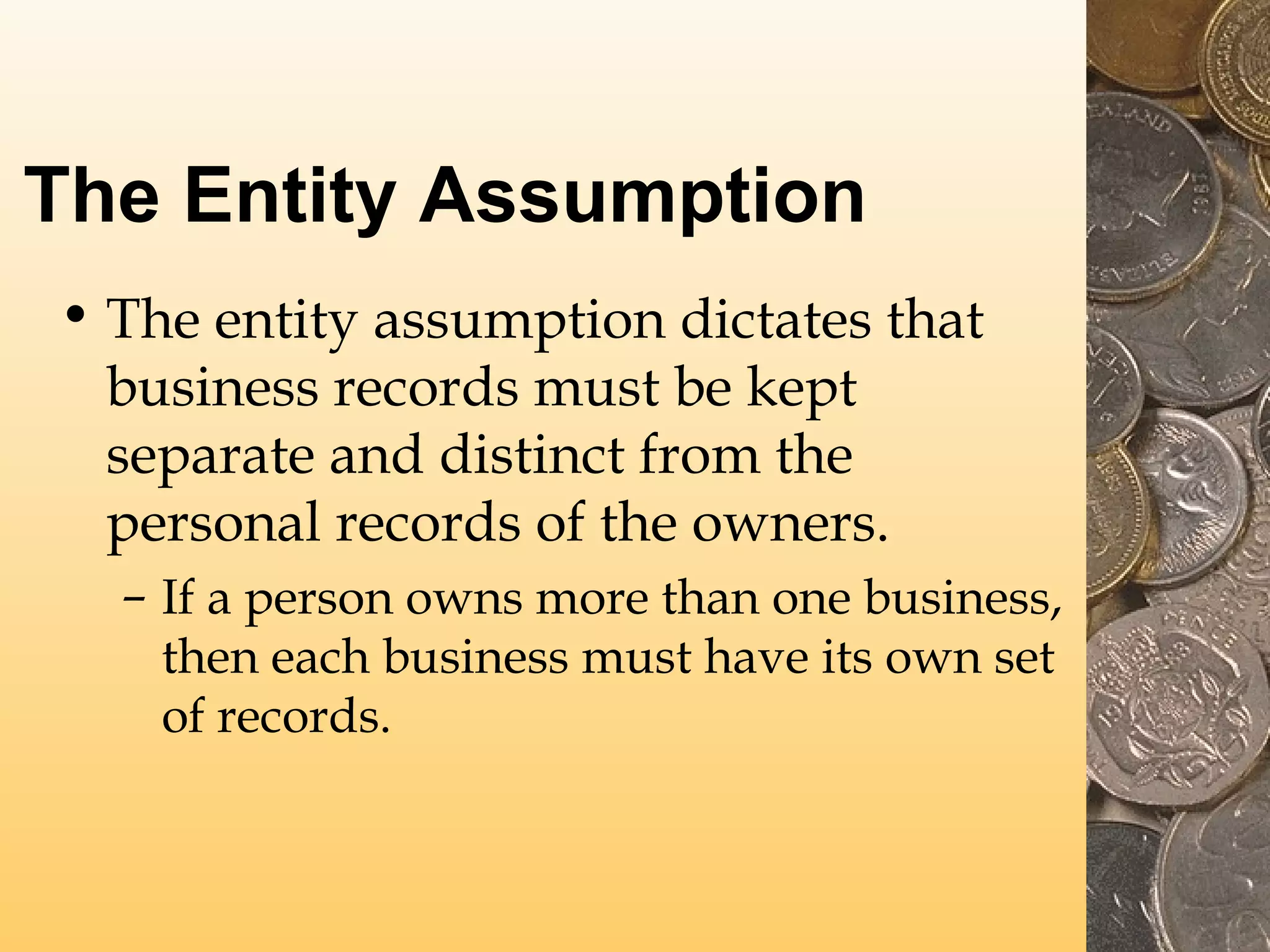 The Entity Assumption
• The entity assumption dictates that
business records must be kept
separate and distinct from the
personal records of the owners.
– If a person owns more than one business,
then each business must have its own set
of records.

 