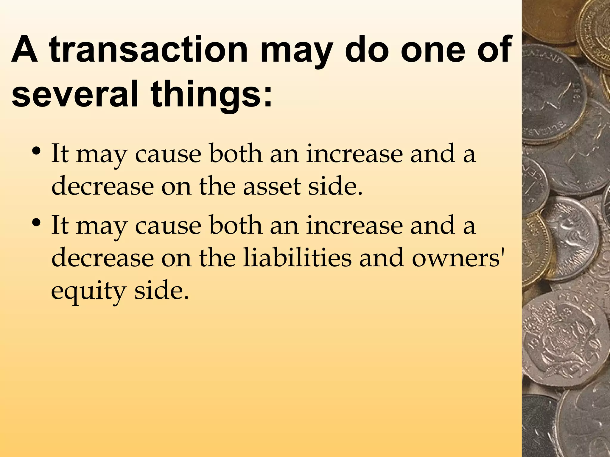 A transaction may do one of
several things:
• It may cause both an increase and a
decrease on the asset side.
• It may cause both an increase and a
decrease on the liabilities and owners'
equity side.

 