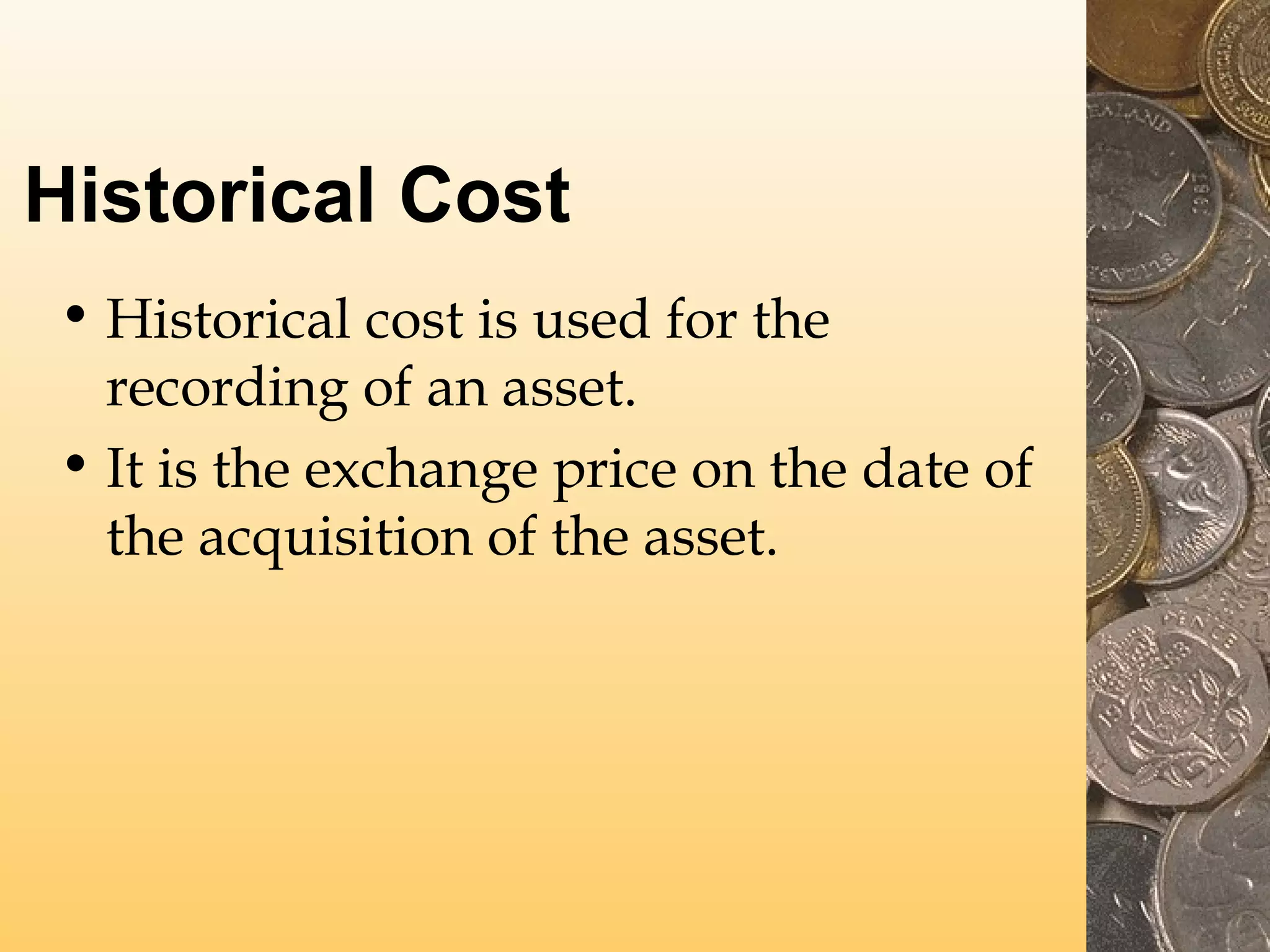 Historical Cost
• Historical cost is used for the
recording of an asset.
• It is the exchange price on the date of
the acquisition of the asset.

 