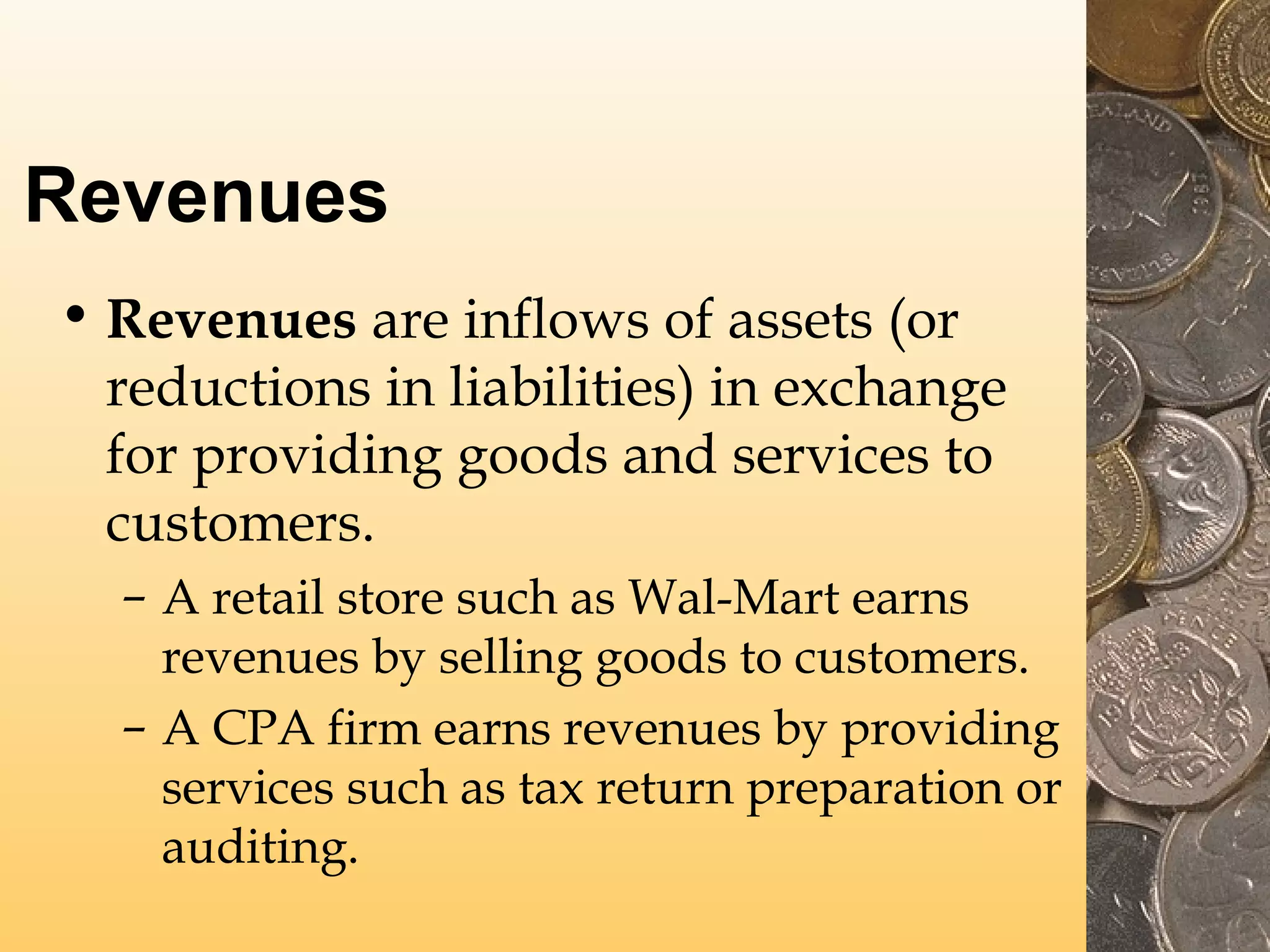 Revenues
• Revenues are inflows of assets (or
reductions in liabilities) in exchange
for providing goods and services to
customers.
– A retail store such as Wal-Mart earns
revenues by selling goods to customers.
– A CPA firm earns revenues by providing
services such as tax return preparation or
auditing.

 