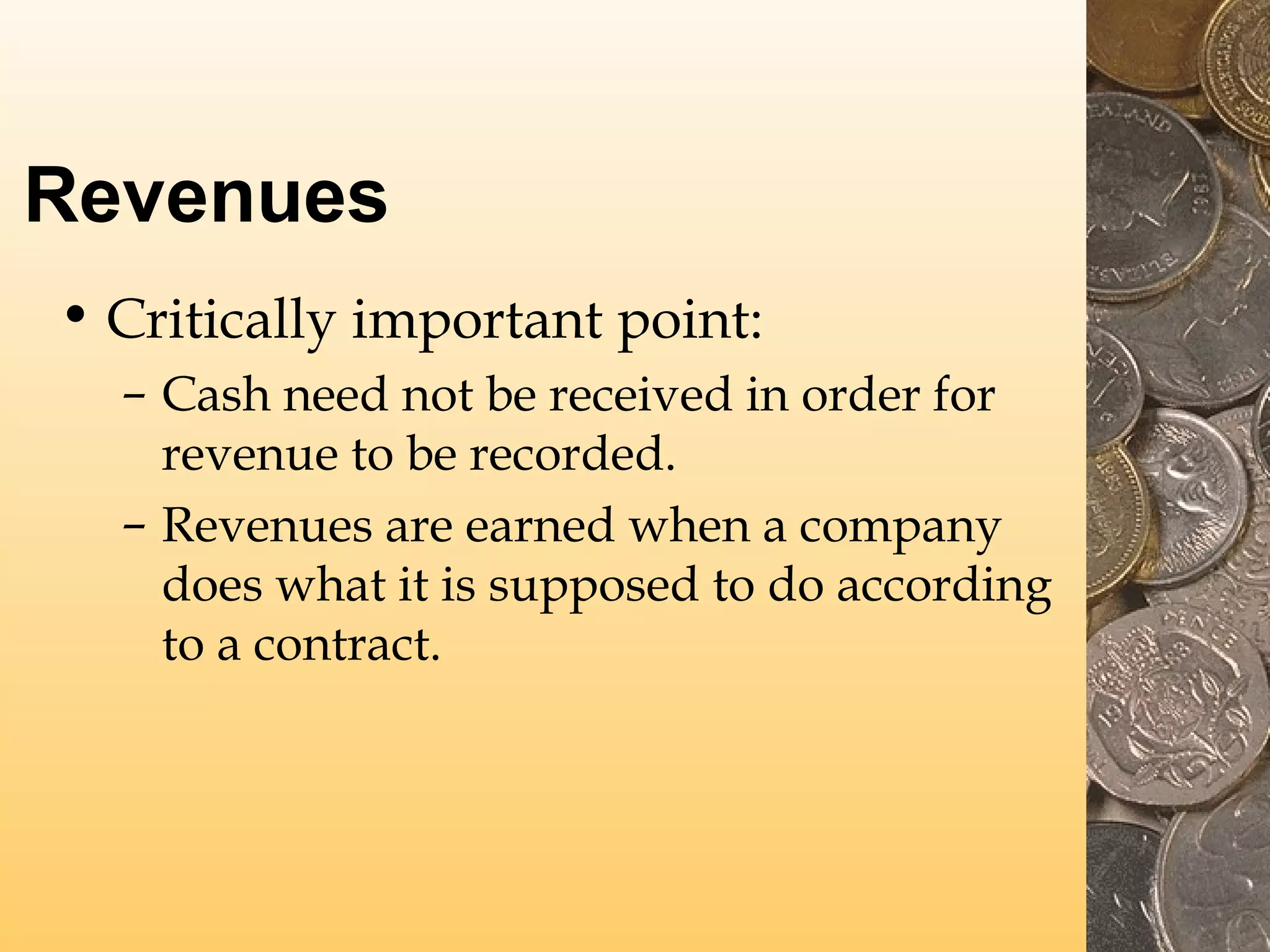 Revenues
• Critically important point:
– Cash need not be received in order for
revenue to be recorded.
– Revenues are earned when a company
does what it is supposed to do according
to a contract.

 