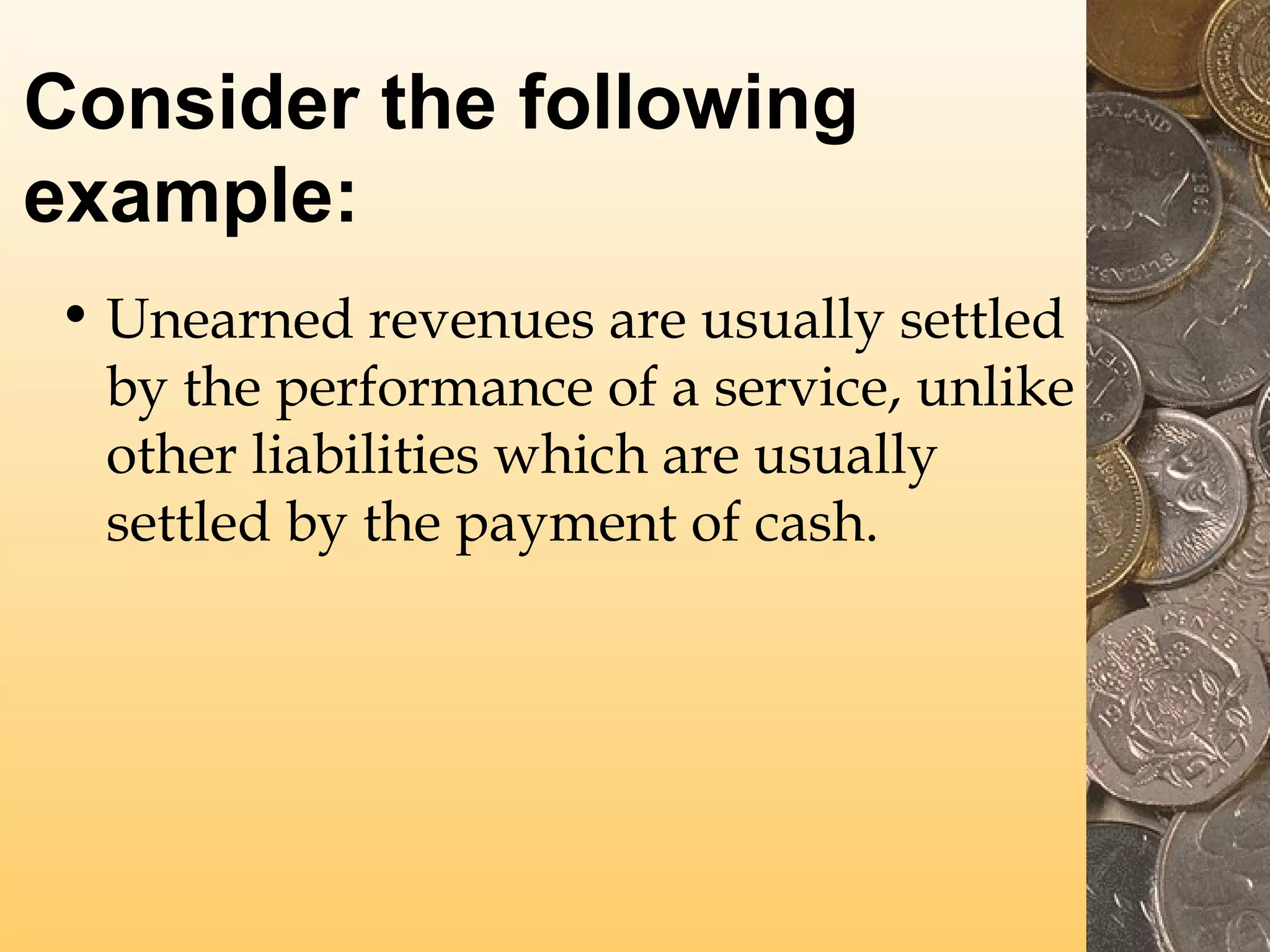 Consider the following
example:
• Unearned revenues are usually settled
by the performance of a service, unlike
other liabilities which are usually
settled by the payment of cash.

 