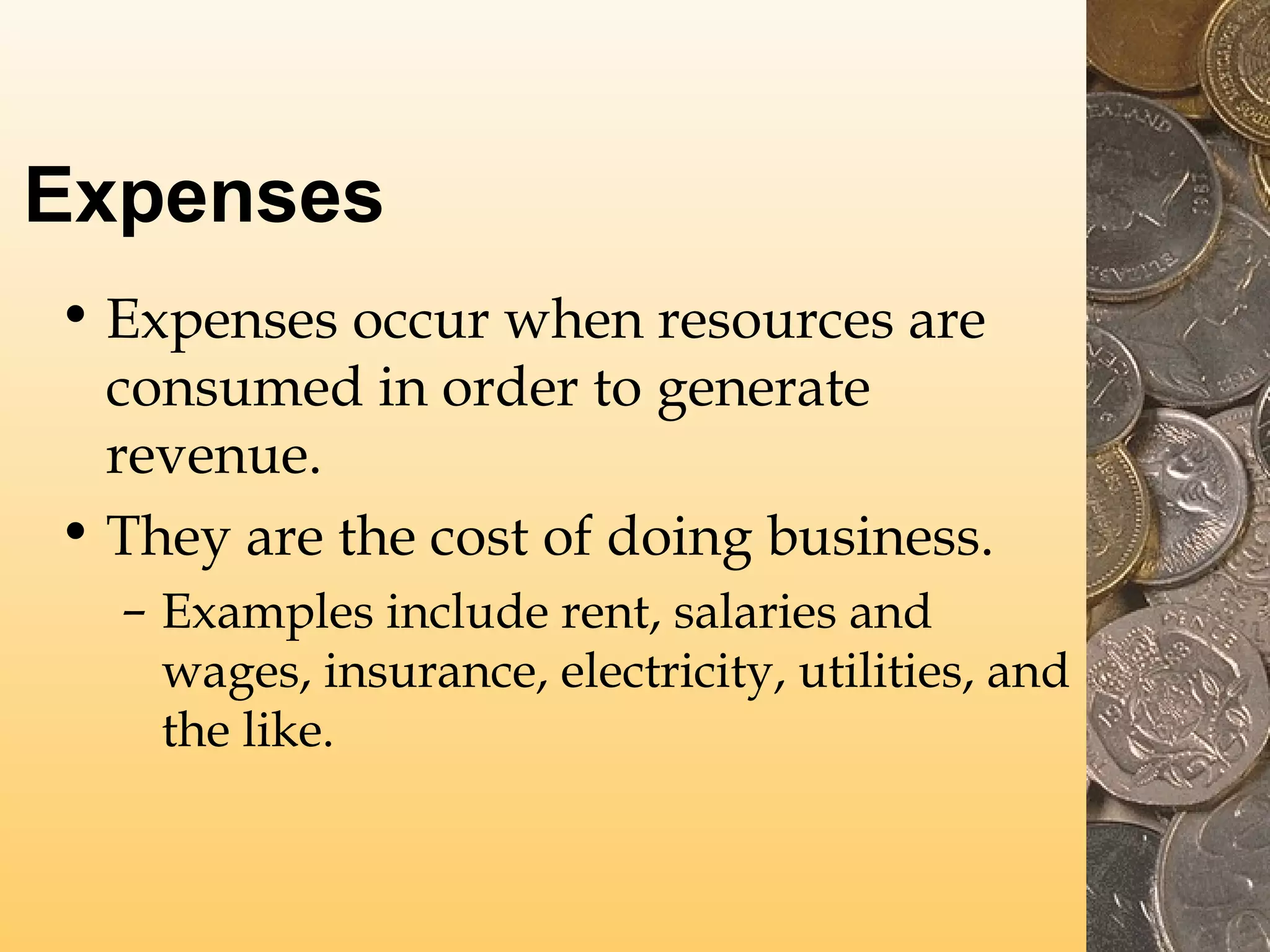 Expenses
• Expenses occur when resources are
consumed in order to generate
revenue.
• They are the cost of doing business.
– Examples include rent, salaries and
wages, insurance, electricity, utilities, and
the like.

 