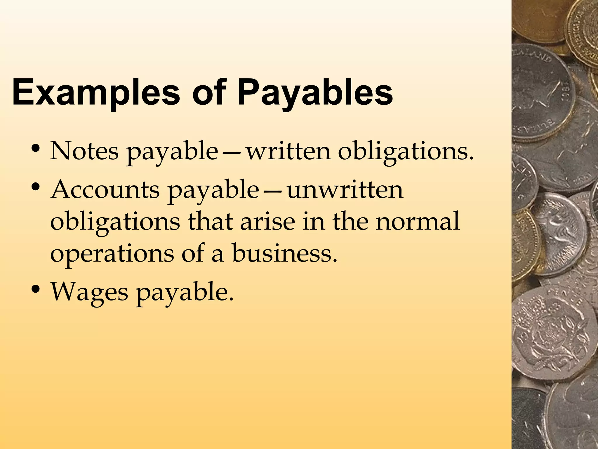 Examples of Payables
• Notes payable—written obligations.
• Accounts payable—unwritten
obligations that arise in the normal
operations of a business.
• Wages payable.

 