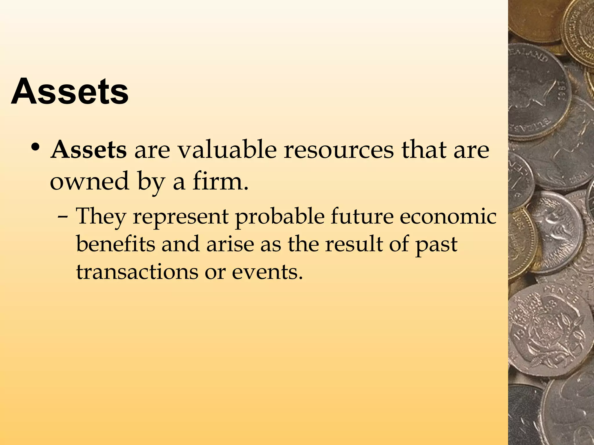 Assets
• Assets are valuable resources that are
owned by a firm.
– They represent probable future economic
benefits and arise as the result of past
transactions or events.

 