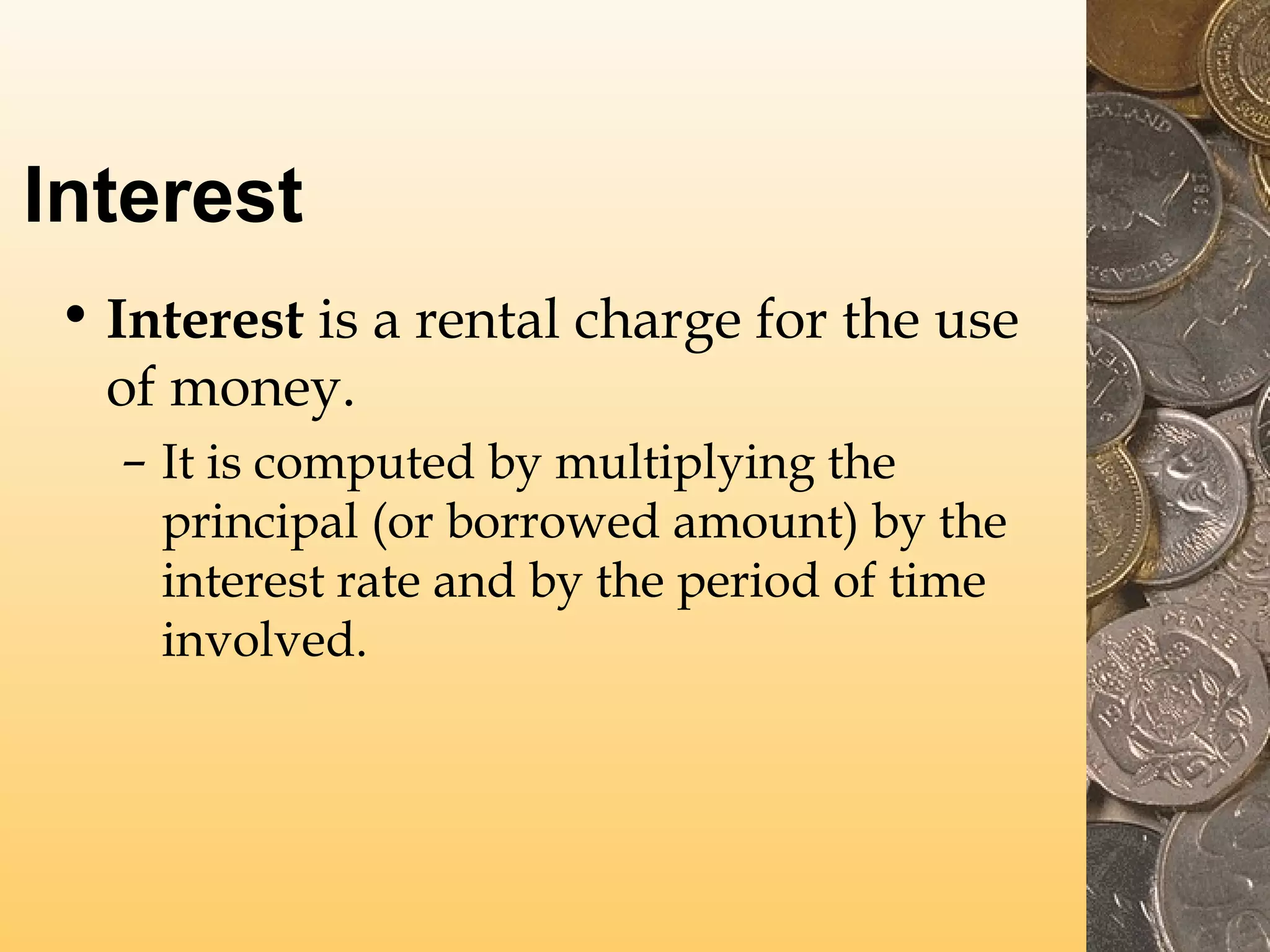 Interest
• Interest is a rental charge for the use
of money.
– It is computed by multiplying the
principal (or borrowed amount) by the
interest rate and by the period of time
involved.

 