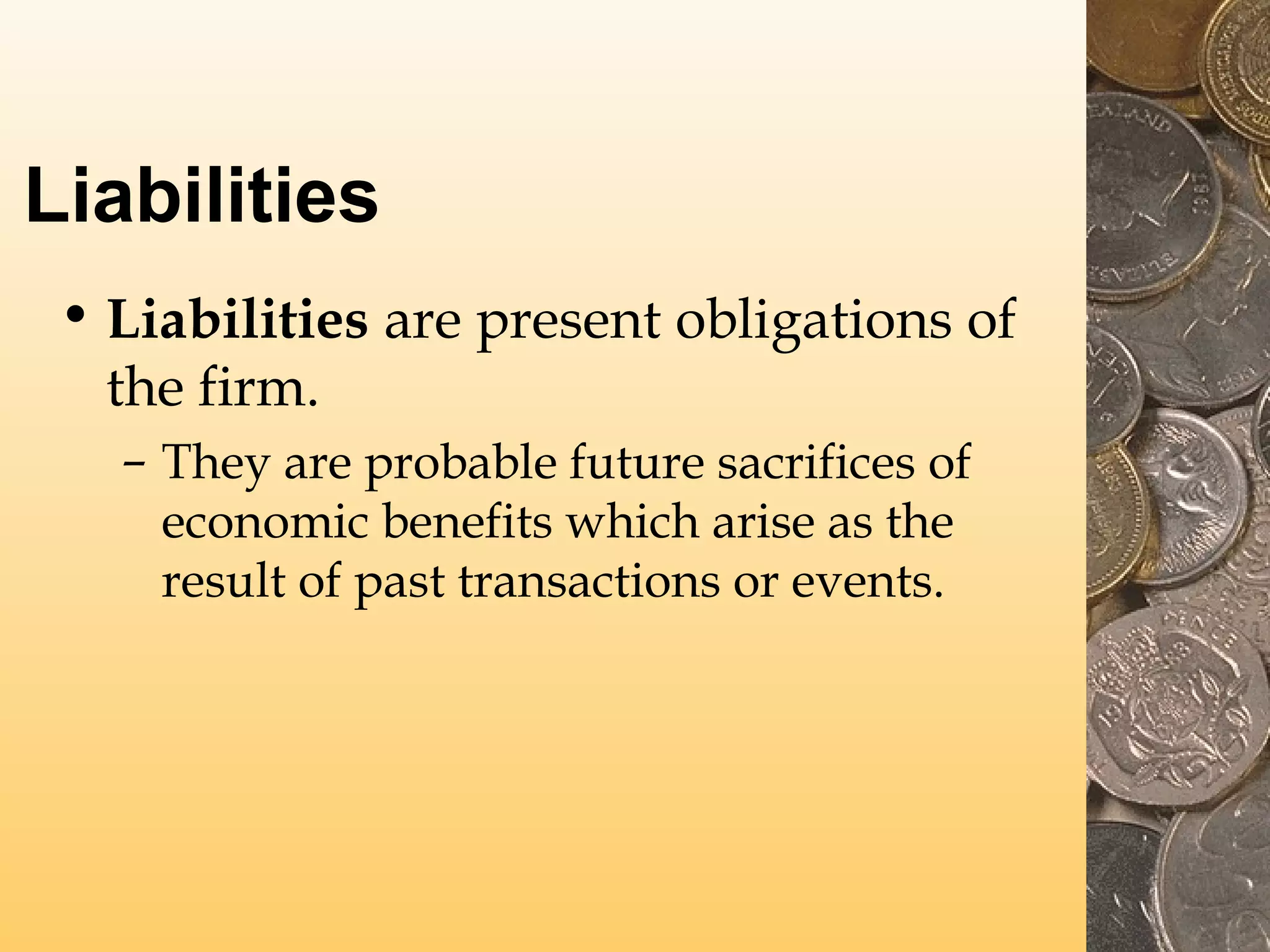 Liabilities
• Liabilities are present obligations of
the firm.
– They are probable future sacrifices of
economic benefits which arise as the
result of past transactions or events.

 
