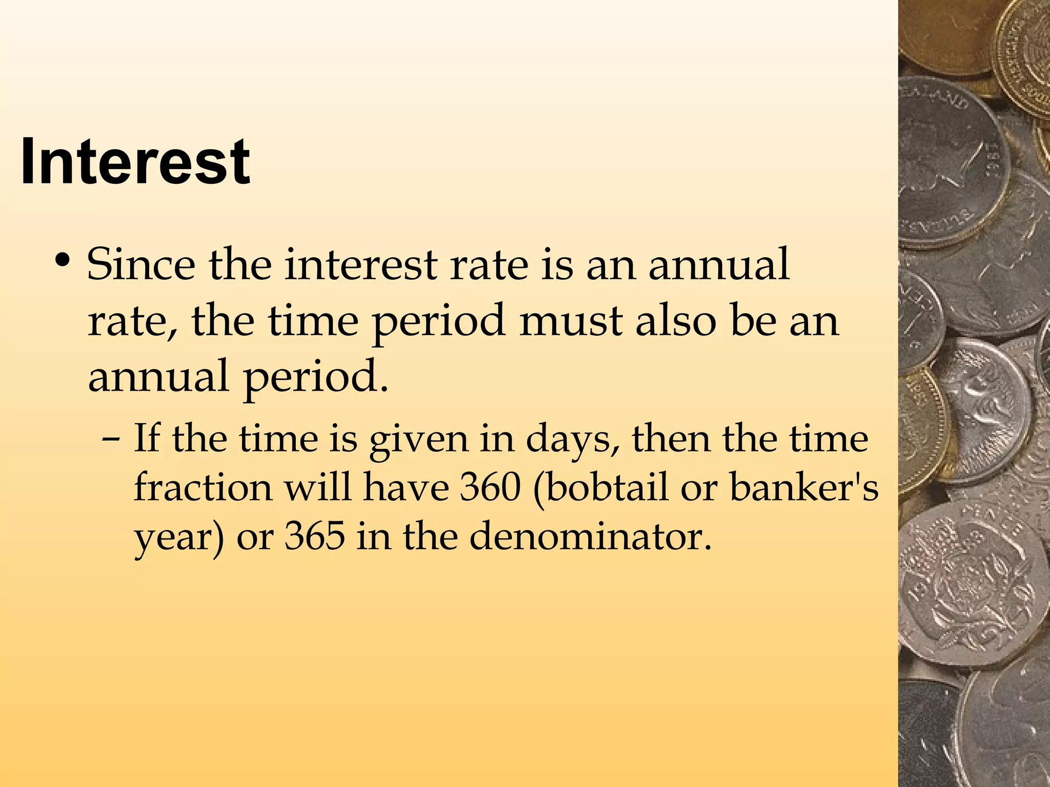 Interest
• Since the interest rate is an annual
rate, the time period must also be an
annual period.
– If the time is given in days, then the time
fraction will have 360 (bobtail or banker's
year) or 365 in the denominator.

 
