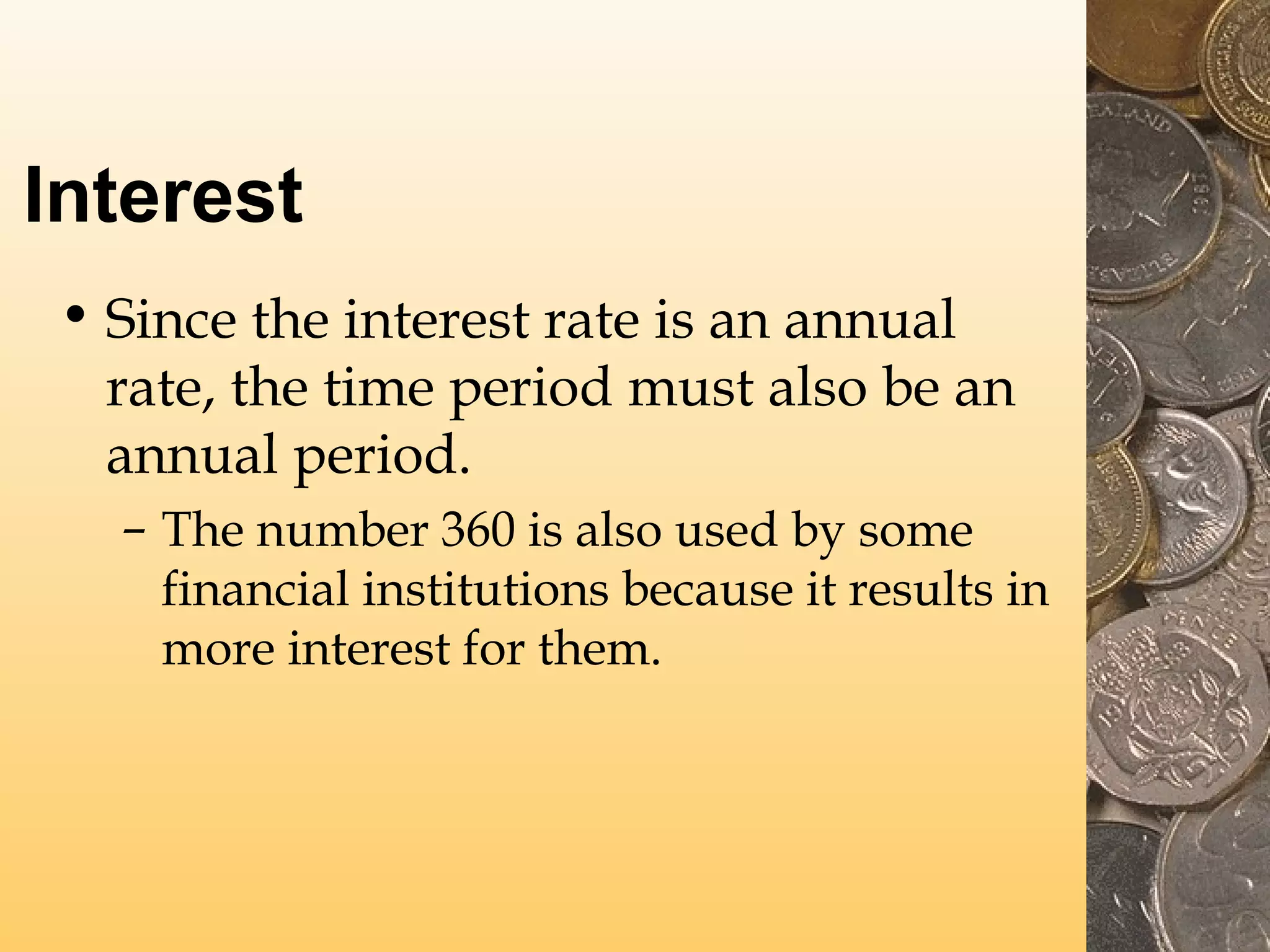 Interest
• Since the interest rate is an annual
rate, the time period must also be an
annual period.
– The number 360 is also used by some
financial institutions because it results in
more interest for them.

 