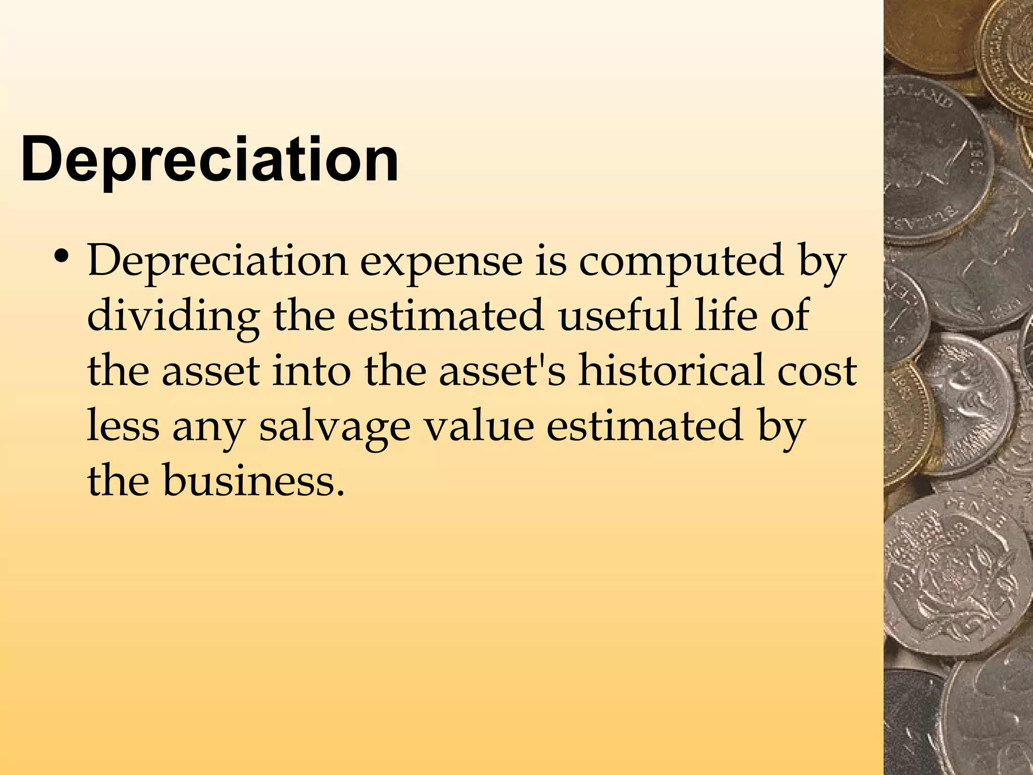 Depreciation
• Depreciation expense is computed by
dividing the estimated useful life of
the asset into the asset's historical cost
less any salvage value estimated by
the business.

 
