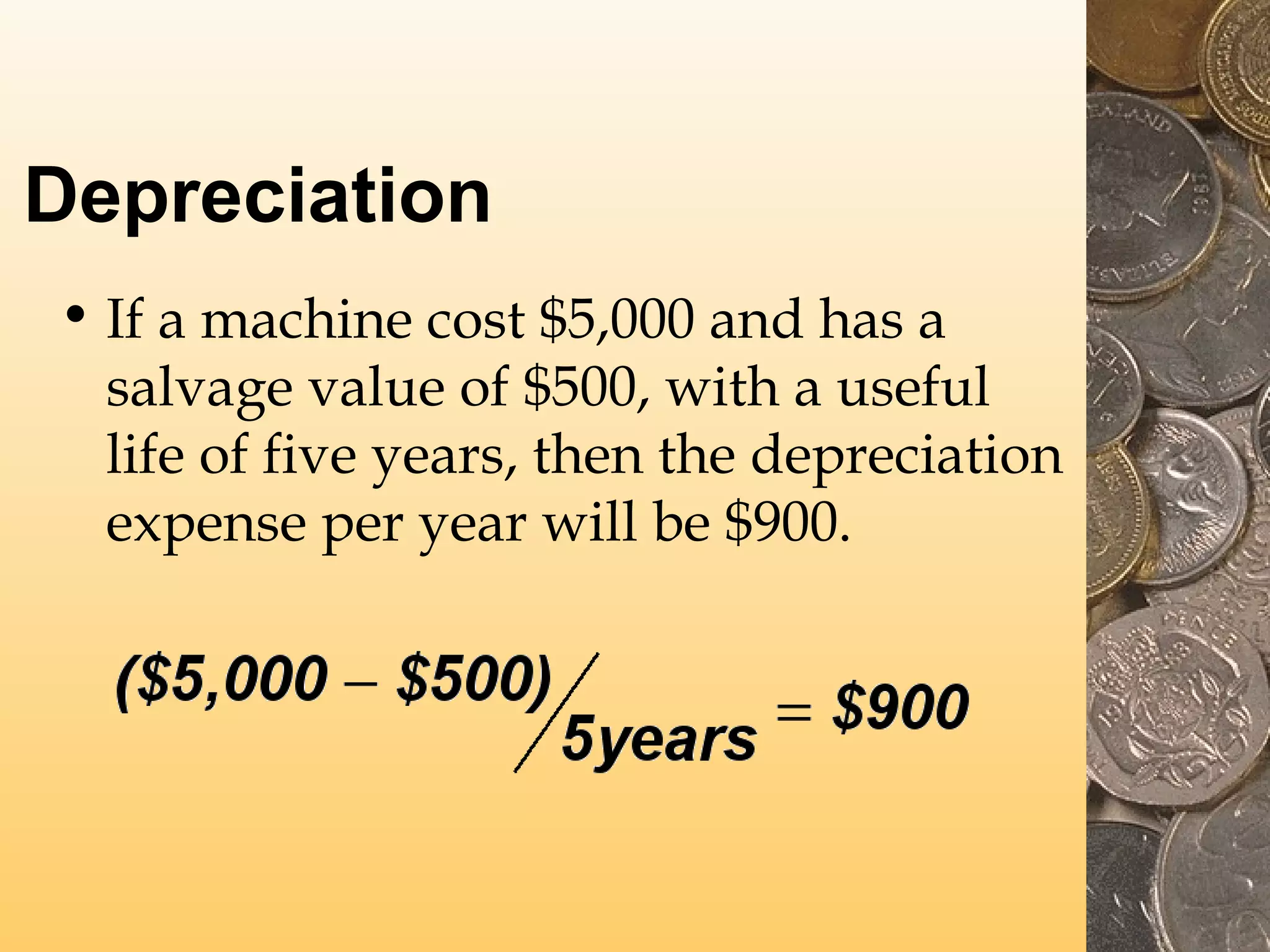 Depreciation
• If a machine cost $5,000 and has a
salvage value of $500, with a useful
life of five years, then the depreciation
expense per year will be $900.

 