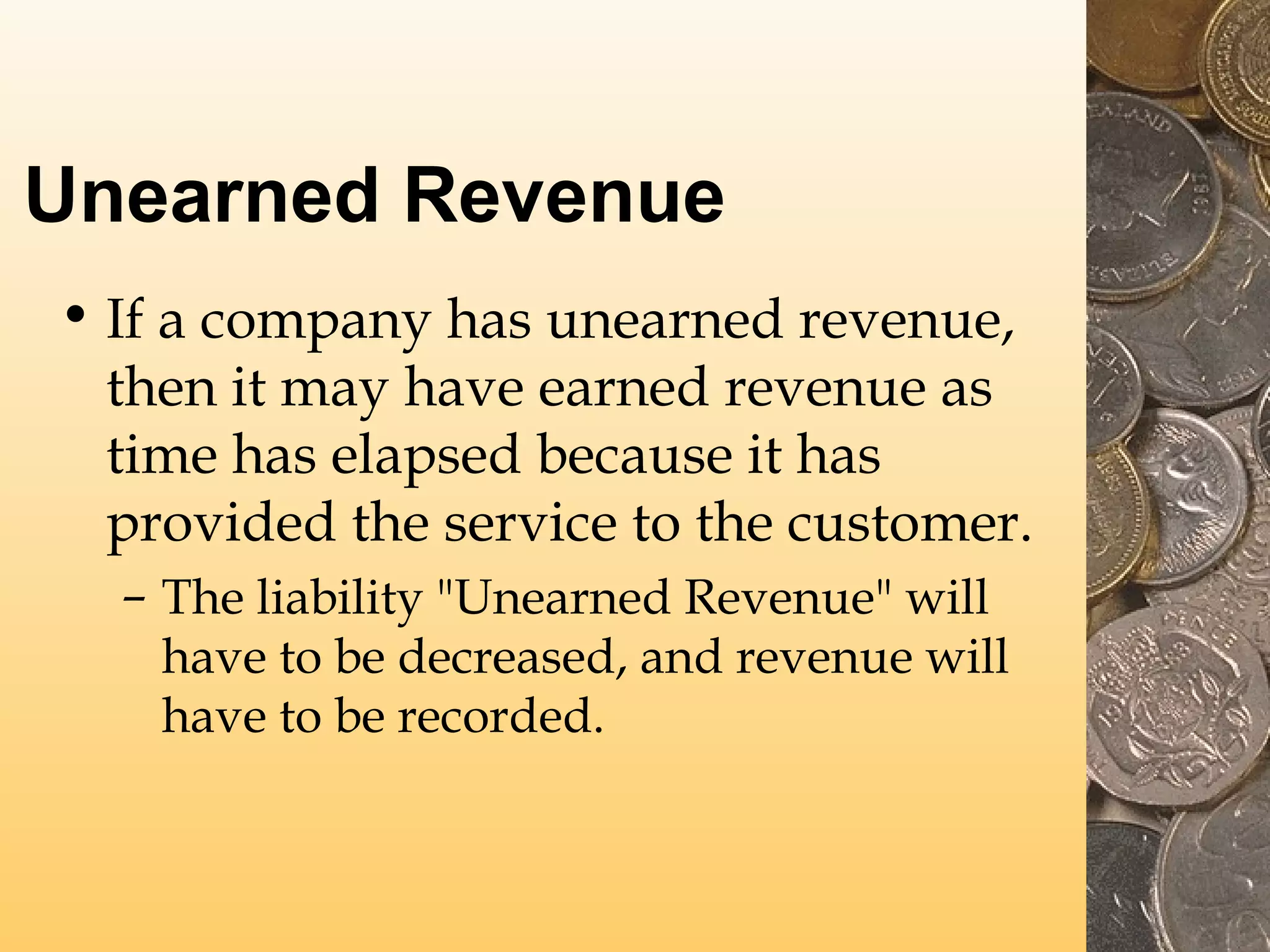 Unearned Revenue
• If a company has unearned revenue,
then it may have earned revenue as
time has elapsed because it has
provided the service to the customer.
– The liability "Unearned Revenue" will
have to be decreased, and revenue will
have to be recorded.

 