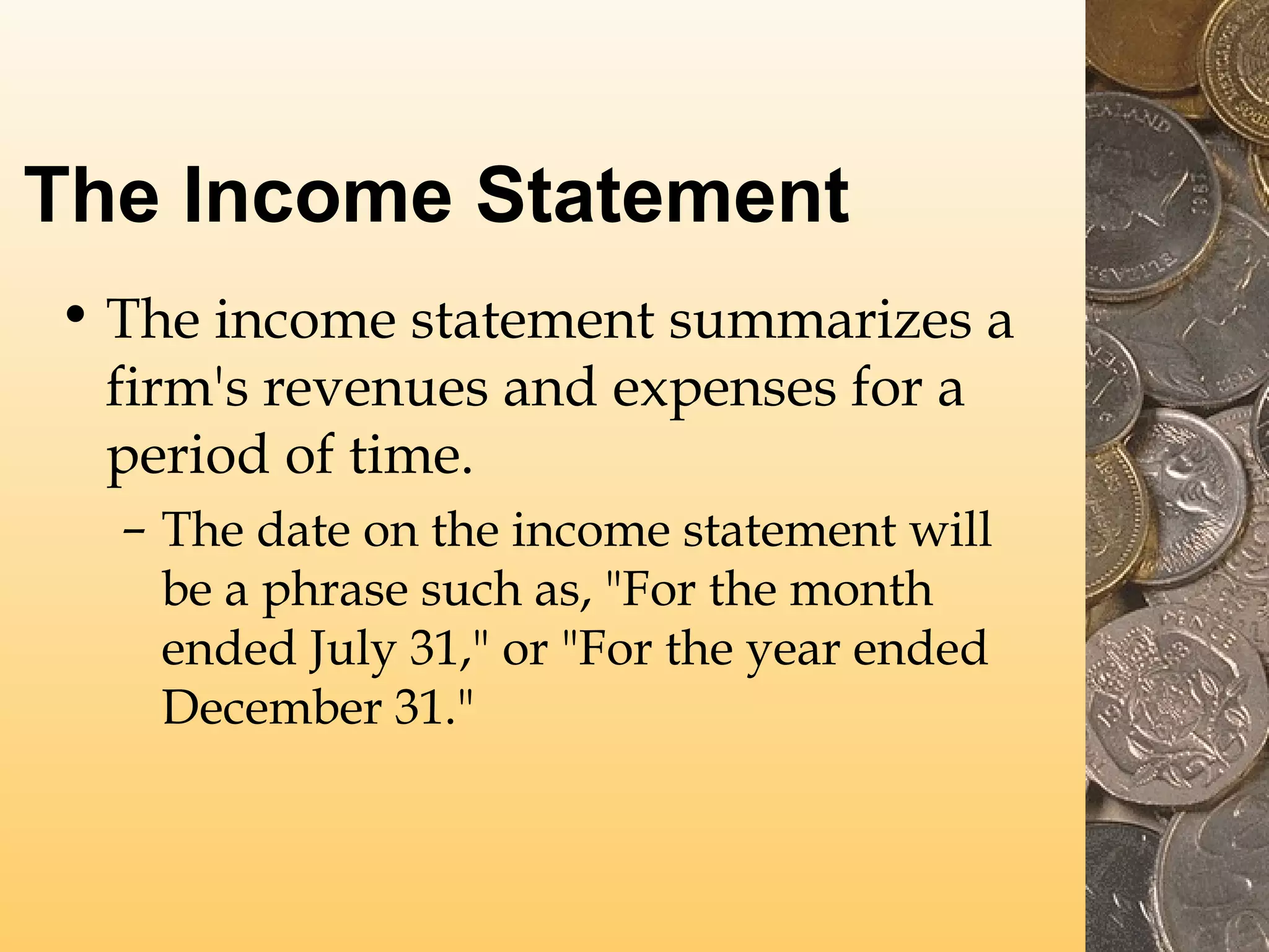 The Income Statement
• The income statement summarizes a
firm's revenues and expenses for a
period of time.
– The date on the income statement will
be a phrase such as, "For the month
ended July 31," or "For the year ended
December 31."

 