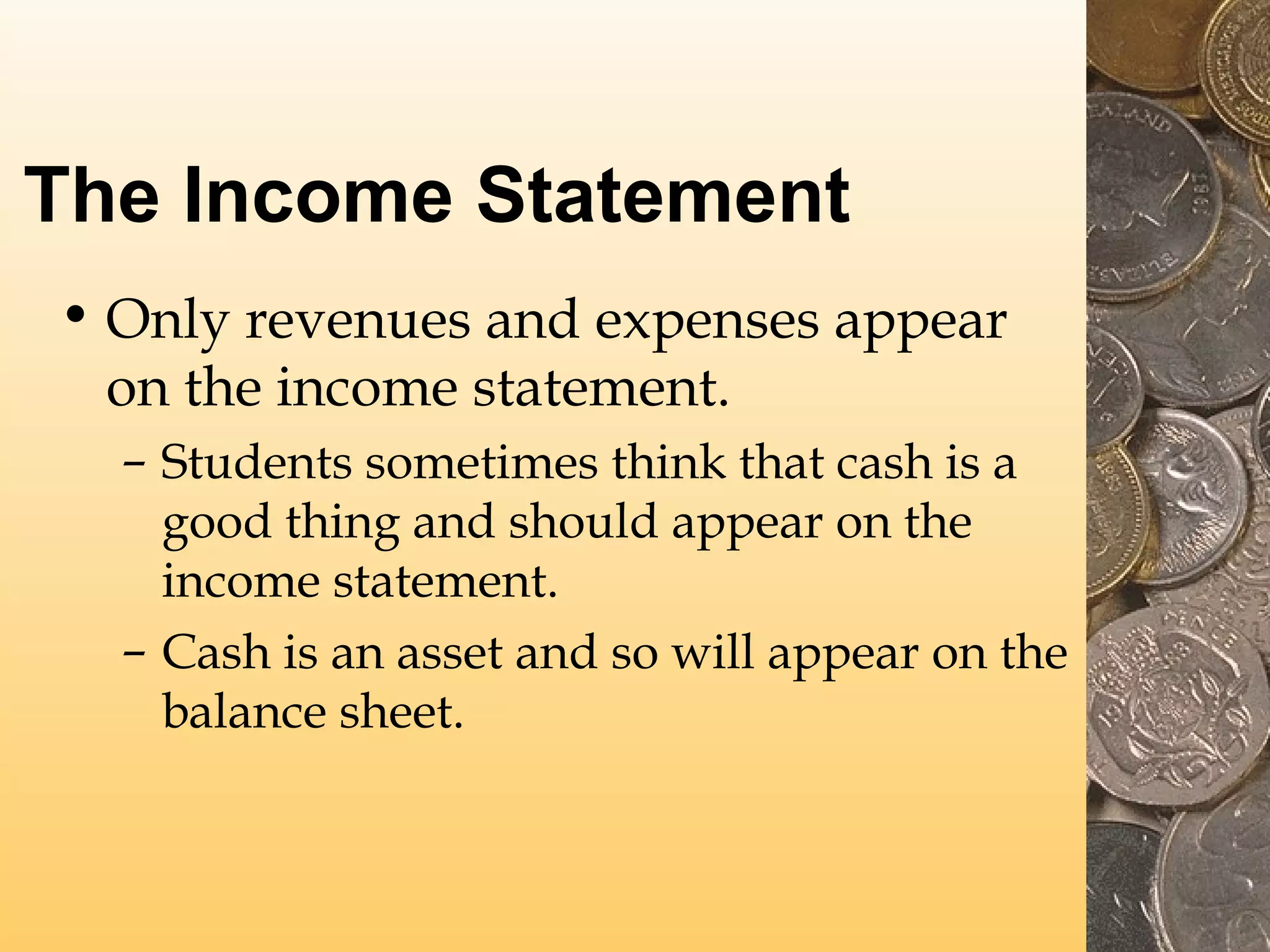 The Income Statement
• Only revenues and expenses appear
on the income statement.
– Students sometimes think that cash is a
good thing and should appear on the
income statement.
– Cash is an asset and so will appear on the
balance sheet.

 