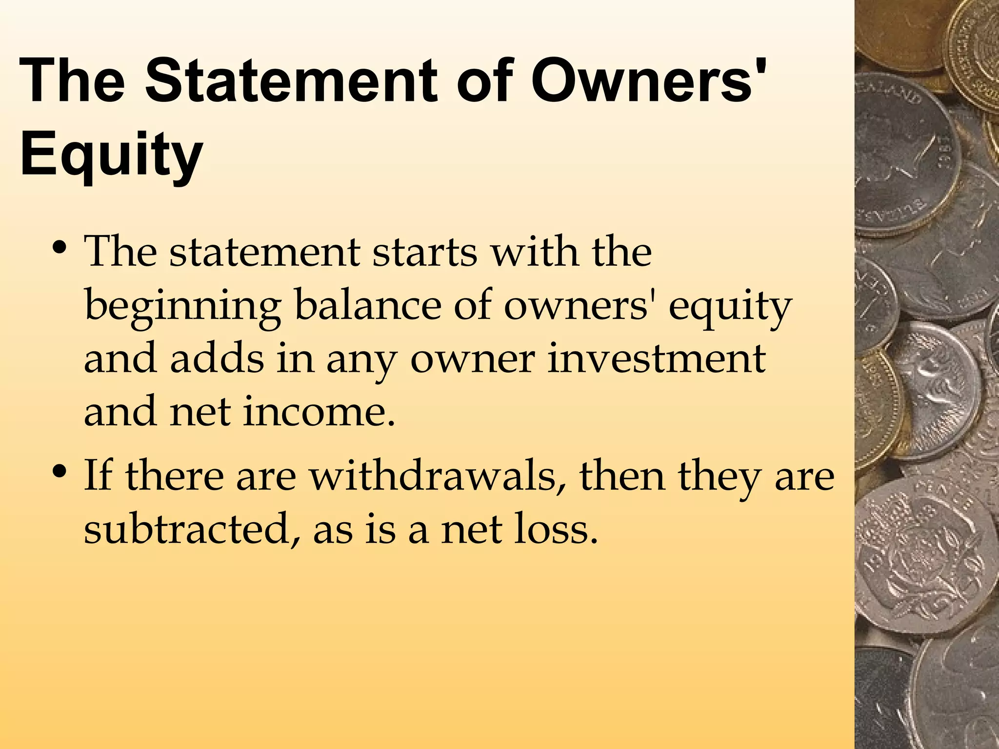 The Statement of Owners'
Equity
• The statement starts with the
beginning balance of owners' equity
and adds in any owner investment
and net income.
• If there are withdrawals, then they are
subtracted, as is a net loss.

 