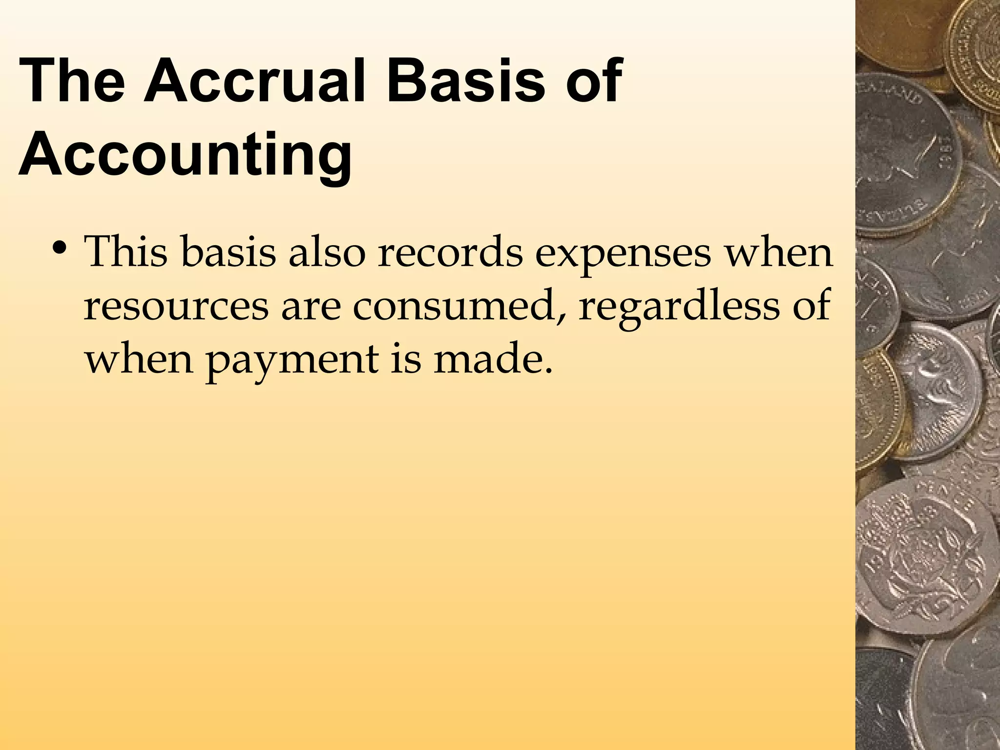The Accrual Basis of
Accounting
• This basis also records expenses when
resources are consumed, regardless of
when payment is made.

 