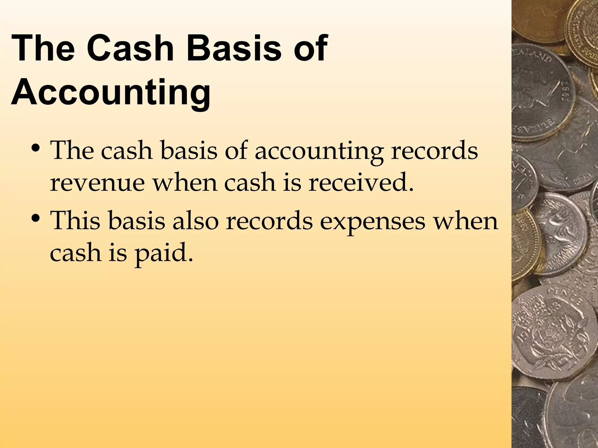 The Cash Basis of
Accounting
• The cash basis of accounting records
revenue when cash is received.
• This basis also records expenses when
cash is paid.

 