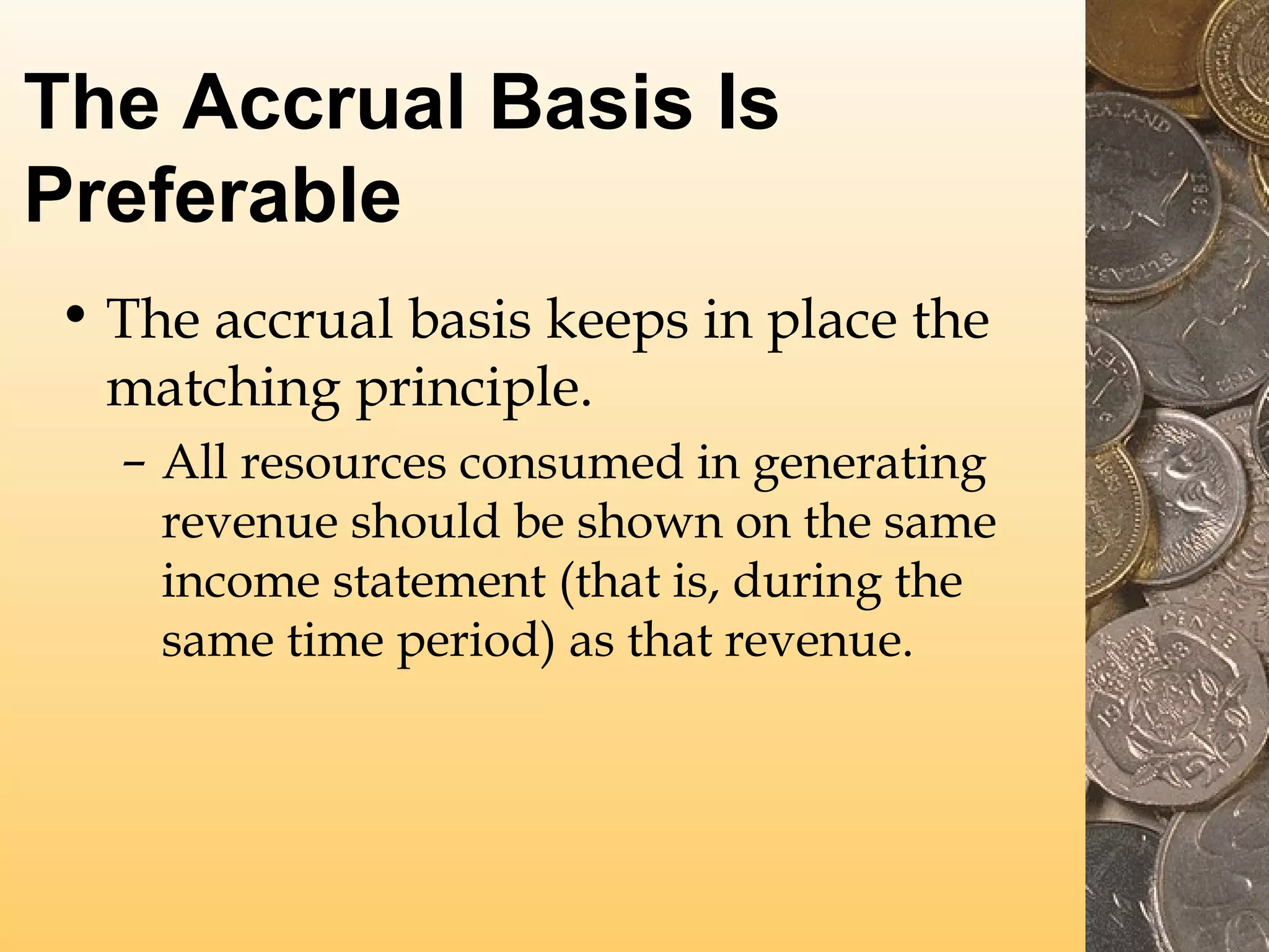 The Accrual Basis Is
Preferable
• The accrual basis keeps in place the
matching principle.
– All resources consumed in generating
revenue should be shown on the same
income statement (that is, during the
same time period) as that revenue.

 