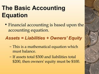 The Basic Accounting
Equation
• Financial accounting is based upon the
accounting equation.
Assets = Liabilities + Owners' Equity
– This is a mathematical equation which
must balance.
– If assets total $300 and liabilities total
$200, then owners' equity must be $100.

 