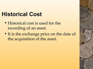 Historical Cost
• Historical cost is used for the
recording of an asset.
• It is the exchange price on the date of
the acquisition of the asset.

 
