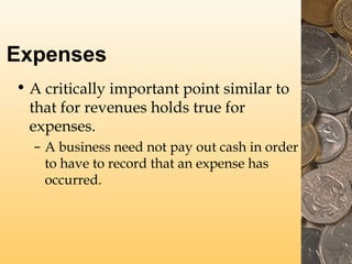 Expenses
• A critically important point similar to
that for revenues holds true for
expenses.
– A business need not pay out cash in order
to have to record that an expense has
occurred.

 