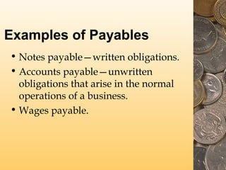 Examples of Payables
• Notes payable—written obligations.
• Accounts payable—unwritten
obligations that arise in the normal
operations of a business.
• Wages payable.

 